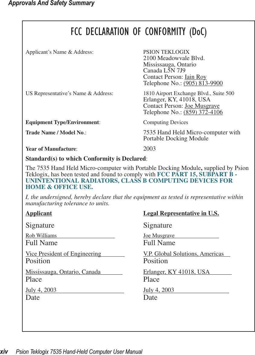 Approvals And Safety Summaryxiv Psion Teklogix 7535 Hand-Held Computer User ManualFCC DECLARATION OF CONFORMITY (DoC)Applicant’s Name &amp; Address: PSION TEKLOGIX2100 Meadowvale Blvd.Mississauga, OntarioCanada L5N 7J9Contact Person: Iain RoyTelephone No.: (905) 813-9900US Representative’s Name &amp; Address: 1810 Airport Exchange Blvd., Suite 500Erlanger, KY, 41018, USAContact Person: Joe MusgraveTelephone No.: (859) 372-4106Equipment Type/Environment: Computing Devices Trade Name / Model No.:  7535 Hand Held Micro-computer with Portable Docking ModuleYear of Manufacture:  2003Standard(s) to which Conformity is Declared:The 7535 Hand Held Micro-computer with Portable Docking Module, supplied by Psion Teklogix, has been tested and found to comply with FCC PART 15, SUBPART B - UNINTENTIONAL RADIATORS, CLASS B COMPUTING DEVICES FOR HOME &amp; OFFICE USE.I, the undersigned, hereby declare that the equipment as tested is representative within manufacturing tolerance to units.Applicant Legal Representative in U.S.Signature SignatureRob Williams                                          Joe Musgrave                            Full Name Full NameVice President of Engineering                V.P. Global Solutions, Americas    Position PositionMississauga, Ontario, Canada               Erlanger, KY 41018, USA              Place PlaceJuly 4, 2003                                            July 4, 2003                                   Date Date