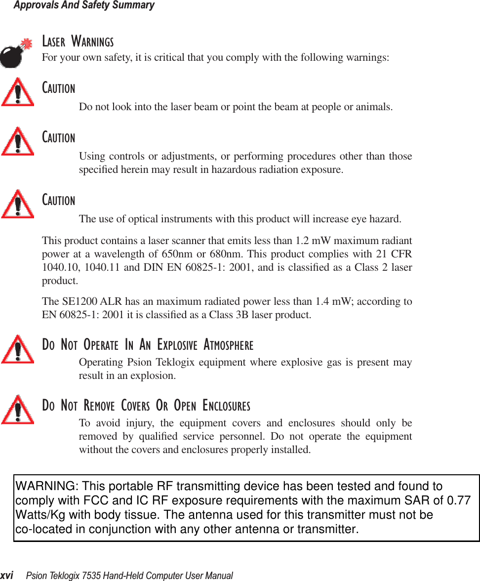 Approvals And Safety Summaryxvi Psion Teklogix 7535 Hand-Held Computer User ManualLASER WARNINGSFor your own safety, it is critical that you comply with the following warnings:CAUTIONDo not look into the laser beam or point the beam at people or animals.CAUTIONUsing controls or adjustments, or performing procedures other than thosespeciﬁed herein may result in hazardous radiation exposure.CAUTIONThe use of optical instruments with this product will increase eye hazard.This product contains a laser scanner that emits less than 1.2 mW maximum radiantpower at a wavelength of 650nm or 680nm. This product complies with 21 CFR1040.10, 1040.11 and DIN EN 60825-1: 2001, and is classiﬁed as a Class 2 laserproduct. The SE1200 ALR has an maximum radiated power less than 1.4 mW; according toEN 60825-1: 2001 it is classiﬁed as a Class 3B laser product.DO NOT OPERATE IN AN EXPLOSIVE ATMOSPHEREOperating Psion Teklogix equipment where explosive gas is present mayresult in an explosion.DO NOT REMOVE COVERS OR OPEN ENCLOSURESTo avoid injury, the equipment covers and enclosures should only beremoved by qualiﬁed service personnel. Do not operate the equipmentwithout the covers and enclosures properly installed.WARNING: This portable RF transmitting device has been tested and found to comply with FCC and IC RF exposure requirements with the maximum SAR of 0.77 Watts/Kg with body tissue. The antenna used for this transmitter must not be co-located in conjunction with any other antenna or transmitter.