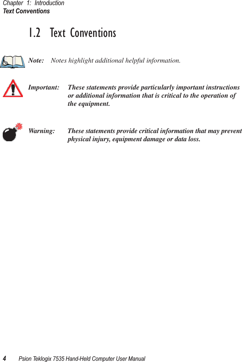 Chapter 1: IntroductionText Conventions4Psion Teklogix 7535 Hand-Held Computer User Manual1.2  Text ConventionsNote: Notes highlight additional helpful information.Important: These statements provide particularly important instructions or additional information that is critical to the operation of the equipment.Warning: These statements provide critical information that may prevent physical injury, equipment damage or data loss.