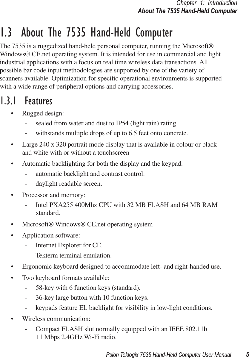 Psion Teklogix 7535 Hand-Held Computer User Manual 5Chapter 1: IntroductionAbout The 7535 Hand-Held Computer1.3  About The 7535 Hand-Held ComputerThe 7535 is a ruggedized hand-held personal computer, running the Microsoft® Windows® CE.net operating system. It is intended for use in commercial and light industrial applications with a focus on real time wireless data transactions. All possible bar code input methodologies are supported by one of the variety of scanners available. Optimization for speciﬁc operational environments is supported with a wide range of peripheral options and carrying accessories.1.3.1  Features• Rugged design:- sealed from water and dust to IP54 (light rain) rating.- withstands multiple drops of up to 6.5 feet onto concrete.• Large 240 x 320 portrait mode display that is available in colour or black and white with or without a touchscreen• Automatic backlighting for both the display and the keypad.- automatic backlight and contrast control.- daylight readable screen.• Processor and memory:- Intel PXA255 400Mhz CPU with 32 MB FLASH and 64 MB RAM standard.• Microsoft® Windows® CE.net operating system• Application software:- Internet Explorer for CE.- Tekterm terminal emulation.• Ergonomic keyboard designed to accommodate left- and right-handed use.• Two keyboard formats available:- 58-key with 6 function keys (standard).- 36-key large button with 10 function keys.- keypads feature EL backlight for visibility in low-light conditions.• Wireless communication:- Compact FLASH slot normally equipped with an IEEE 802.11b 11 Mbps 2.4GHz Wi-Fi radio. 