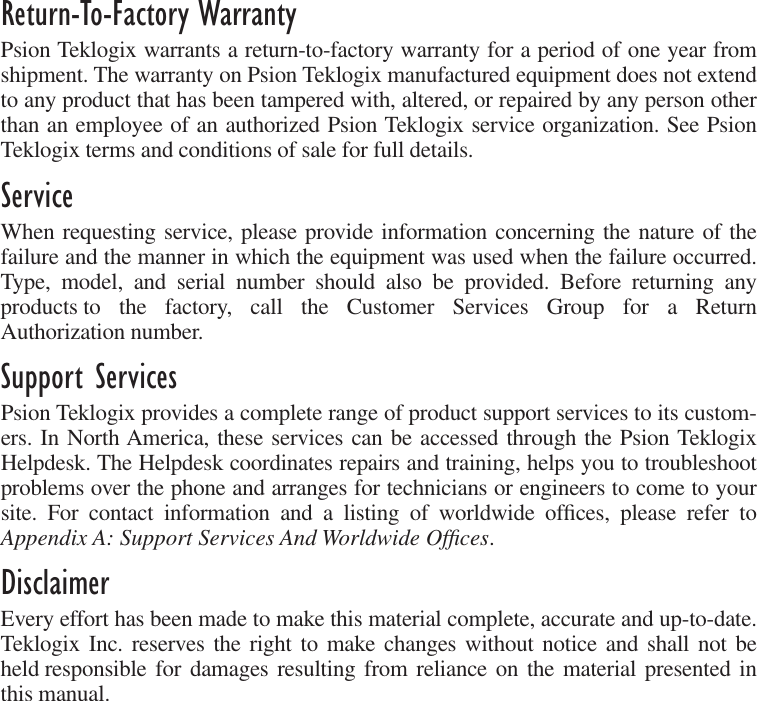  Return-To-Factory Warranty Psion Teklogix warrants a return-to-factory warranty for a period of one year fromshipment. The warranty on Psion Teklogix manufactured equipment does not extendto any product that has been tampered with, altered, or repaired by any person otherthan an employee of an authorized Psion Teklogix service organization. See PsionTeklogix terms and conditions of sale for full details. Service When requesting service, please provide information concerning the nature of thefailure and the manner in which the equipment was used when the failure occurred.Type, model, and serial number should also be provided. Before returning anyproducts to the factory, call the Customer Services Group for a ReturnAuthorization number.  Support Services Psion Teklogix provides a complete range of product support services to its custom-ers. In North America, these services can be accessed through the Psion TeklogixHelpdesk. The Helpdesk coordinates repairs and training, helps you to troubleshootproblems over the phone and arranges for technicians or engineers to come to yoursite. For contact information and a listing of worldwide ofﬁces, please refer to Appendix A: Support Services And Worldwide Ofﬁces .  Disclaimer Every effort has been made to make this material complete, accurate and up-to-date.Teklogix Inc. reserves the right to make changes without notice and shall not beheld responsible for damages resulting from reliance on the material presented inthis manual.