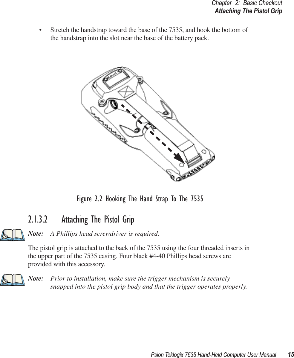 Psion Teklogix 7535 Hand-Held Computer User Manual 15Chapter 2: Basic CheckoutAttaching The Pistol Grip• Stretch the handstrap toward the base of the 7535, and hook the bottom of the handstrap into the slot near the base of the battery pack.Figure 2.2 Hooking The Hand Strap To The 75352.1.3.2 Attaching The Pistol GripNote: A Phillips head screwdriver is required.The pistol grip is attached to the back of the 7535 using the four threaded inserts in the upper part of the 7535 casing. Four black #4-40 Phillips head screws are provided with this accessory. Note: Prior to installation, make sure the trigger mechanism is securely snapped into the pistol grip body and that the trigger operates properly. 