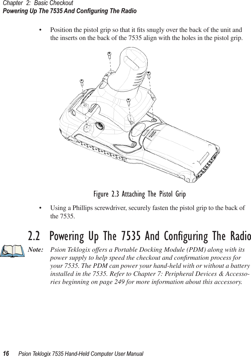 Chapter 2: Basic CheckoutPowering Up The 7535 And Conﬁguring The Radio16 Psion Teklogix 7535 Hand-Held Computer User Manual• Position the pistol grip so that it ﬁts snugly over the back of the unit and the inserts on the back of the 7535 align with the holes in the pistol grip. Figure 2.3 Attaching The Pistol Grip• Using a Phillips screwdriver, securely fasten the pistol grip to the back of the 7535.2.2  Powering Up The 7535 And Conﬁguring The RadioNote: Psion Teklogix offers a Portable Docking Module (PDM) along with its power supply to help speed the checkout and conﬁrmation process for your 7535. The PDM can power your hand-held with or without a battery installed in the 7535. Refer to Chapter 7: Peripheral Devices &amp; Accesso-ries beginning on page 249 for more information about this accessory.