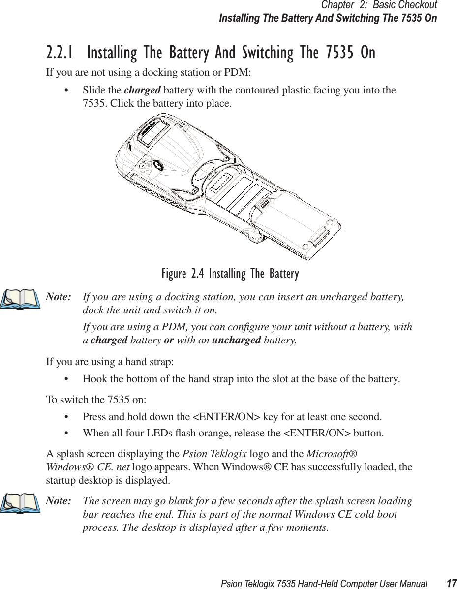 Psion Teklogix 7535 Hand-Held Computer User Manual 17Chapter 2: Basic CheckoutInstalling The Battery And Switching The 7535 On2.2.1  Installing The Battery And Switching The 7535 OnIf you are not using a docking station or PDM:• Slide the charged battery with the contoured plastic facing you into the 7535. Click the battery into place.Figure 2.4 Installing The BatteryNote: If you are using a docking station, you can insert an uncharged battery, dock the unit and switch it on. If you are using a PDM, you can conﬁgure your unit without a battery, with a charged battery or with an uncharged battery.If you are using a hand strap:• Hook the bottom of the hand strap into the slot at the base of the battery.To switch the 7535 on:• Press and hold down the &lt;ENTER/ON&gt; key for at least one second.• When all four LEDs ﬂash orange, release the &lt;ENTER/ON&gt; button.A splash screen displaying the Psion Teklogix logo and the Microsoft® Windows® CE. net logo appears. When Windows® CE has successfully loaded, the startup desktop is displayed.Note: The screen may go blank for a few seconds after the splash screen loading bar reaches the end. This is part of the normal Windows CE cold boot process. The desktop is displayed after a few moments.