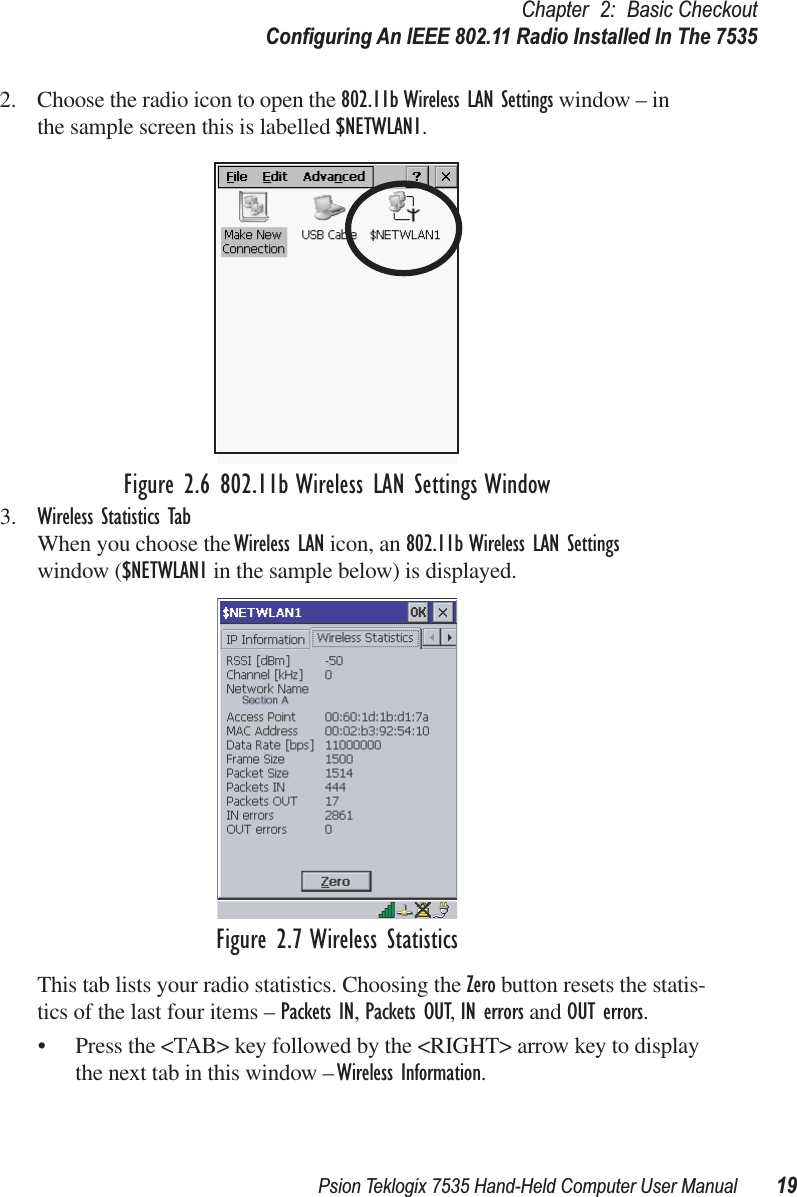 Psion Teklogix 7535 Hand-Held Computer User Manual 19Chapter 2: Basic CheckoutConﬁguring An IEEE 802.11 Radio Installed In The 75352. Choose the radio icon to open the 802.11b Wireless LAN Settings window – in the sample screen this is labelled $NETWLAN1.Figure 2.6 802.11b Wireless LAN Settings Window3. Wireless Statistics TabWhen you choose the Wireless LAN icon, an 802.11b Wireless LAN Settings window ($NETWLAN1 in the sample below) is displayed.Figure 2.7 Wireless StatisticsThis tab lists your radio statistics. Choosing the Zero button resets the statis-tics of the last four items – Packets IN, Packets OUT, IN errors and OUT errors.• Press the &lt;TAB&gt; key followed by the &lt;RIGHT&gt; arrow key to display the next tab in this window – Wireless Information.