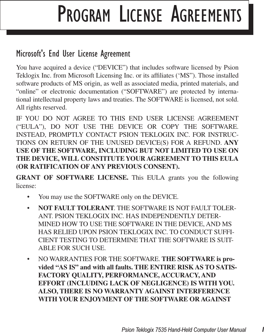  Psion Teklogix 7535 Hand-Held Computer User Manual I P ROGRAM  L ICENSE  A GREEMENTS Microsoft&apos;s End User License Agreement You have acquired a device (“DEVICE”) that includes software licensed by PsionTeklogix Inc. from Microsoft Licensing Inc. or its afﬁliates (‘MS”). Those installedsoftware products of MS origin, as well as associated media, printed materials, and“online” or electronic documentation (“SOFTWARE”) are protected by interna-tional intellectual property laws and treaties. The SOFTWARE is licensed, not sold.All rights reserved.IF YOU DO NOT AGREE TO THIS END USER LICENSE AGREEMENT(“EULA”), DO NOT USE THE DEVICE OR COPY THE SOFTWARE.INSTEAD, PROMPTLY CONTACT PSION TEKLOGIX INC. FOR INSTRUC-TIONS ON RETURN OF THE UNUSED DEVICE(S) FOR A REFUND.  ANYUSE   OF THE SOFTWARE, INCLUDING BUT NOT LIMITED TO USE ONTHE DEVICE, WILL CONSTITUTE YOUR AGREEMENT TO THIS EULA(OR RATIFICATION OF ANY   PREVIOUS CONSENT).GRANT OF SOFTWARE LICENSE.  This EULA grants you the followinglicense:• You may use the SOFTWARE only on the DEVICE.• NOT FAULT TOLERANT . THE SOFTWARE IS NOT FAULT TOLER-ANT. PSION TEKLOGIX INC. HAS INDEPENDENTLY DETER-MINED HOW TO USE THE SOFTWARE IN THE DEVICE, AND MS HAS RELIED UPON PSION TEKLOGIX INC. TO CONDUCT SUFFI-CIENT TESTING TO DETERMINE THAT THE SOFTWARE IS SUIT-ABLE FOR SUCH USE.• NO WARRANTIES FOR THE SOFTWARE.  THE SOFTWARE is pro-vided “AS IS” and   with all faults. THE ENTIRE RISK AS TO SATIS-FACTORY QUALITY, PERFORMANCE, ACCURACY, AND EFFORT (INCLUDING LACK OF NEGLIGENCE) IS WITH YOU. ALSO, THERE IS NO WARRANTY AGAINST INTERFERENCE WITH YOUR ENJOYMENT OF THE SOFTWARE OR AGAINST 