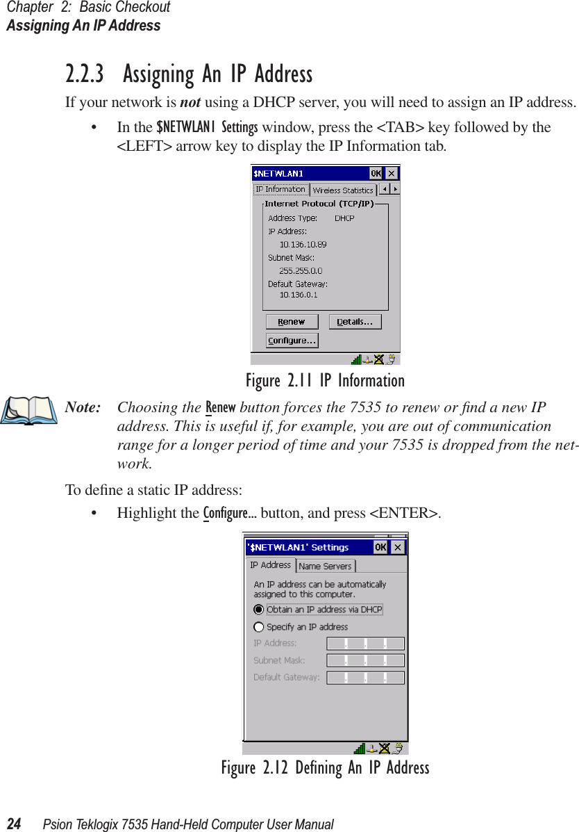 Chapter 2: Basic CheckoutAssigning An IP Address24 Psion Teklogix 7535 Hand-Held Computer User Manual2.2.3  Assigning An IP AddressIf your network is not using a DHCP server, you will need to assign an IP address.• In the $NETWLAN1 Settings window, press the &lt;TAB&gt; key followed by the &lt;LEFT&gt; arrow key to display the IP Information tab.Figure 2.11 IP InformationNote: Choosing the Renew button forces the 7535 to renew or ﬁnd a new IP address. This is useful if, for example, you are out of communication range for a longer period of time and your 7535 is dropped from the net-work.To deﬁne a static IP address:• Highlight the Conﬁgure... button, and press &lt;ENTER&gt;.Figure 2.12 Deﬁning An IP Address