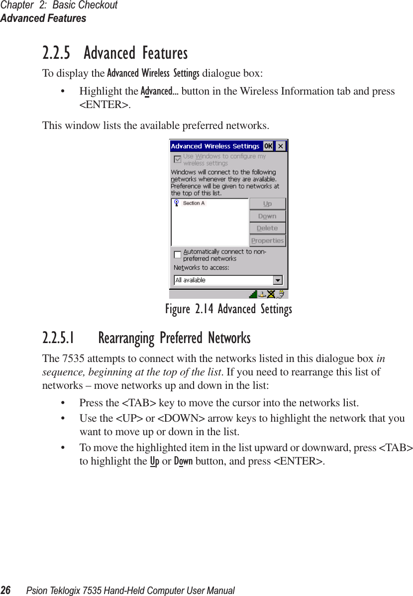 Chapter 2: Basic CheckoutAdvanced Features26 Psion Teklogix 7535 Hand-Held Computer User Manual2.2.5  Advanced FeaturesTo display the Advanced Wireless Settings dialogue box:• Highlight the Advanced... button in the Wireless Information tab and press &lt;ENTER&gt;.This window lists the available preferred networks. Figure 2.14 Advanced Settings2.2.5.1 Rearranging Preferred NetworksThe 7535 attempts to connect with the networks listed in this dialogue box in sequence, beginning at the top of the list. If you need to rearrange this list of networks – move networks up and down in the list:• Press the &lt;TAB&gt; key to move the cursor into the networks list.• Use the &lt;UP&gt; or &lt;DOWN&gt; arrow keys to highlight the network that you want to move up or down in the list.• To move the highlighted item in the list upward or downward, press &lt;TAB&gt; to highlight the Up or Down button, and press &lt;ENTER&gt;. 