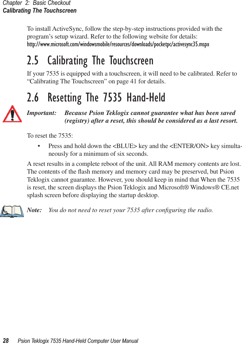 Chapter 2: Basic CheckoutCalibrating The Touchscreen28 Psion Teklogix 7535 Hand-Held Computer User ManualTo install ActiveSync, follow the step-by-step instructions provided with the program’s setup wizard. Refer to the following website for details: http://www.microsoft.com/windowsmobile/resources/downloads/pocketpc/activesync35.mspx2.5  Calibrating The TouchscreenIf your 7535 is equipped with a touchscreen, it will need to be calibrated. Refer to “Calibrating The Touchscreen” on page 41 for details.2.6  Resetting The 7535 Hand-HeldImportant: Because Psion Teklogix cannot guarantee what has been saved (registry) after a reset, this should be considered as a last resort.To reset the 7535:• Press and hold down the &lt;BLUE&gt; key and the &lt;ENTER/ON&gt; key simulta-neously for a minimum of six seconds.A reset results in a complete reboot of the unit. All RAM memory contents are lost. The contents of the ﬂash memory and memory card may be preserved, but Psion Teklogix cannot guarantee. However, you should keep in mind that When the 7535 is reset, the screen displays the Psion Teklogix and Microsoft® Windows® CE.net splash screen before displaying the startup desktop.Note: You do not need to reset your 7535 after conﬁguring the radio.