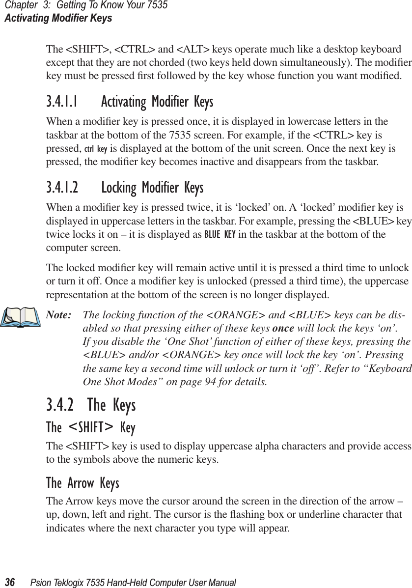 Chapter 3: Getting To Know Your 7535Activating Modiﬁer Keys36 Psion Teklogix 7535 Hand-Held Computer User ManualThe &lt;SHIFT&gt;, &lt;CTRL&gt; and &lt;ALT&gt; keys operate much like a desktop keyboard except that they are not chorded (two keys held down simultaneously). The modiﬁer key must be pressed ﬁrst followed by the key whose function you want modiﬁed.3.4.1.1 Activating Modiﬁer KeysWhen a modiﬁer key is pressed once, it is displayed in lowercase letters in the taskbar at the bottom of the 7535 screen. For example, if the &lt;CTRL&gt; key is pressed, ctrl key is displayed at the bottom of the unit screen. Once the next key is pressed, the modiﬁer key becomes inactive and disappears from the taskbar.3.4.1.2 Locking Modiﬁer KeysWhen a modiﬁer key is pressed twice, it is ‘locked’ on. A ‘locked’ modiﬁer key is displayed in uppercase letters in the taskbar. For example, pressing the &lt;BLUE&gt; key twice locks it on – it is displayed as BLUE KEY in the taskbar at the bottom of the computer screen.The locked modiﬁer key will remain active until it is pressed a third time to unlock or turn it off. Once a modiﬁer key is unlocked (pressed a third time), the uppercase representation at the bottom of the screen is no longer displayed.Note: The locking function of the &lt;ORANGE&gt; and &lt;BLUE&gt; keys can be dis-abled so that pressing either of these keys once will lock the keys ‘on’. If you disable the ‘One Shot’ function of either of these keys, pressing the &lt;BLUE&gt; and/or &lt;ORANGE&gt; key once will lock the key ‘on’. Pressing the same key a second time will unlock or turn it ‘off’. Refer to “Keyboard One Shot Modes” on page 94 for details.3.4.2  The KeysThe &lt;SHIFT&gt; KeyThe &lt;SHIFT&gt; key is used to display uppercase alpha characters and provide access to the symbols above the numeric keys.The Arrow KeysThe Arrow keys move the cursor around the screen in the direction of the arrow – up, down, left and right. The cursor is the ﬂashing box or underline character that indicates where the next character you type will appear.