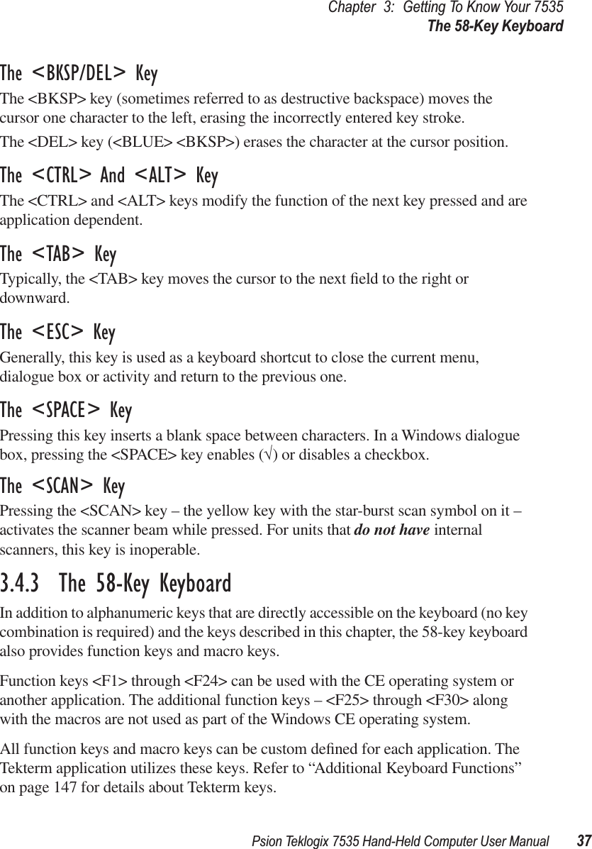 Psion Teklogix 7535 Hand-Held Computer User Manual 37Chapter 3: Getting To Know Your 7535The 58-Key KeyboardThe &lt;BKSP/DEL&gt; KeyThe &lt;BKSP&gt; key (sometimes referred to as destructive backspace) moves the cursor one character to the left, erasing the incorrectly entered key stroke. The &lt;DEL&gt; key (&lt;BLUE&gt; &lt;BKSP&gt;) erases the character at the cursor position.The &lt;CTRL&gt; And &lt;ALT&gt; KeyThe &lt;CTRL&gt; and &lt;ALT&gt; keys modify the function of the next key pressed and are application dependent. The &lt;TAB&gt; KeyTypically, the &lt;TAB&gt; key moves the cursor to the next ﬁeld to the right or downward.The &lt;ESC&gt; KeyGenerally, this key is used as a keyboard shortcut to close the current menu, dialogue box or activity and return to the previous one.The &lt;SPACE&gt; KeyPressing this key inserts a blank space between characters. In a Windows dialogue box, pressing the &lt;SPACE&gt; key enables (√) or disables a checkbox.The &lt;SCAN&gt; KeyPressing the &lt;SCAN&gt; key – the yellow key with the star-burst scan symbol on it – activates the scanner beam while pressed. For units that do not have internal scanners, this key is inoperable.3.4.3  The 58-Key KeyboardIn addition to alphanumeric keys that are directly accessible on the keyboard (no key combination is required) and the keys described in this chapter, the 58-key keyboard also provides function keys and macro keys. Function keys &lt;F1&gt; through &lt;F24&gt; can be used with the CE operating system or another application. The additional function keys – &lt;F25&gt; through &lt;F30&gt; along with the macros are not used as part of the Windows CE operating system. All function keys and macro keys can be custom deﬁned for each application. The Tekterm application utilizes these keys. Refer to “Additional Keyboard Functions” on page 147 for details about Tekterm keys.