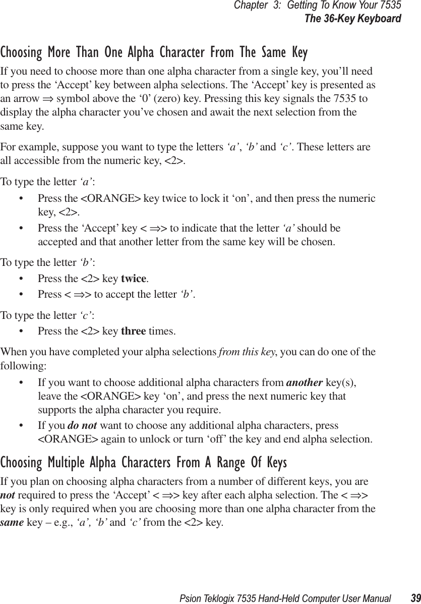 Psion Teklogix 7535 Hand-Held Computer User Manual 39Chapter 3: Getting To Know Your 7535The 36-Key KeyboardChoosing More Than One Alpha Character From The Same KeyIf you need to choose more than one alpha character from a single key, you’ll need to press the ‘Accept’ key between alpha selections. The ‘Accept’ key is presented as an arrow ⇒ symbol above the ‘0’ (zero) key. Pressing this key signals the 7535 to display the alpha character you’ve chosen and await the next selection from the same key. For example, suppose you want to type the letters ‘a’, ‘b’ and ‘c’. These letters are all accessible from the numeric key, &lt;2&gt;.To type the letter ‘a’:• Press the &lt;ORANGE&gt; key twice to lock it ‘on’, and then press the numeric key, &lt;2&gt;.• Press the ‘Accept’ key &lt; ⇒&gt; to indicate that the letter ‘a’ should be accepted and that another letter from the same key will be chosen.To type the letter ‘b’:• Press the &lt;2&gt; key twice.• Press &lt; ⇒&gt; to accept the letter ‘b’.To type the letter ‘c’:• Press the &lt;2&gt; key three times.When you have completed your alpha selections from this key, you can do one of the following:• If you want to choose additional alpha characters from another key(s), leave the &lt;ORANGE&gt; key ‘on’, and press the next numeric key that supports the alpha character you require.• If you do not want to choose any additional alpha characters, press &lt;ORANGE&gt; again to unlock or turn ‘off’ the key and end alpha selection.Choosing Multiple Alpha Characters From A Range Of KeysIf you plan on choosing alpha characters from a number of different keys, you are not required to press the ‘Accept’ &lt; ⇒&gt; key after each alpha selection. The &lt; ⇒&gt; key is only required when you are choosing more than one alpha character from the same key – e.g., ‘a’, ‘b’ and ‘c’ from the &lt;2&gt; key. 
