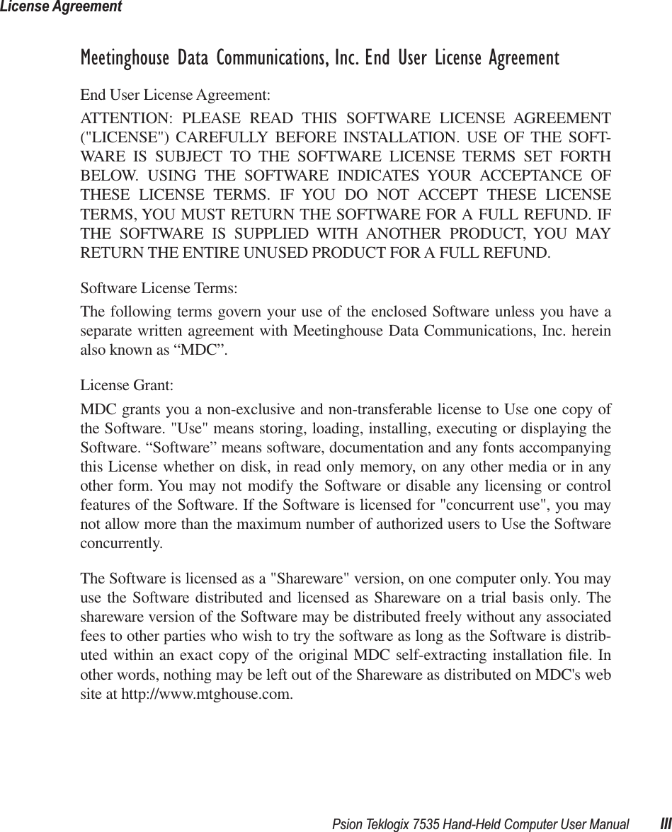  Psion Teklogix 7535 Hand-Held Computer User Manual IIILicense Agreement Meetinghouse Data Communications, Inc. End User License Agreement End User License Agreement:ATTENTION: PLEASE READ THIS SOFTWARE LICENSE AGREEMENT(&quot;LICENSE&quot;) CAREFULLY BEFORE INSTALLATION. USE OF THE SOFT-WARE IS SUBJECT TO THE SOFTWARE LICENSE TERMS SET FORTHBELOW. USING THE SOFTWARE INDICATES YOUR ACCEPTANCE OFTHESE LICENSE TERMS. IF YOU DO NOT ACCEPT THESE LICENSETERMS, YOU MUST RETURN THE SOFTWARE FOR A FULL REFUND. IFTHE SOFTWARE IS SUPPLIED WITH ANOTHER PRODUCT, YOU MAYRETURN THE ENTIRE UNUSED PRODUCT FOR A FULL REFUND. Software License Terms:The following terms govern your use of the enclosed Software unless you have aseparate written agreement with Meetinghouse Data Communications, Inc. hereinalso known as “MDC”.License Grant:MDC grants you a non-exclusive and non-transferable license to Use one copy ofthe Software. &quot;Use&quot; means storing, loading, installing, executing or displaying theSoftware. “Software” means software, documentation and any fonts accompanyingthis License whether on disk, in read only memory, on any other media or in anyother form. You may not modify the Software or disable any licensing or controlfeatures of the Software. If the Software is licensed for &quot;concurrent use&quot;, you maynot allow more than the maximum number of authorized users to Use the Softwareconcurrently. The Software is licensed as a &quot;Shareware&quot; version, on one computer only. You mayuse the Software distributed and licensed as Shareware on a trial basis only. Theshareware version of the Software may be distributed freely without any associatedfees to other parties who wish to try the software as long as the Software is distrib-uted within an exact copy of the original MDC self-extracting installation ﬁle. Inother words, nothing may be left out of the Shareware as distributed on MDC&apos;s website at http://www.mtghouse.com.
