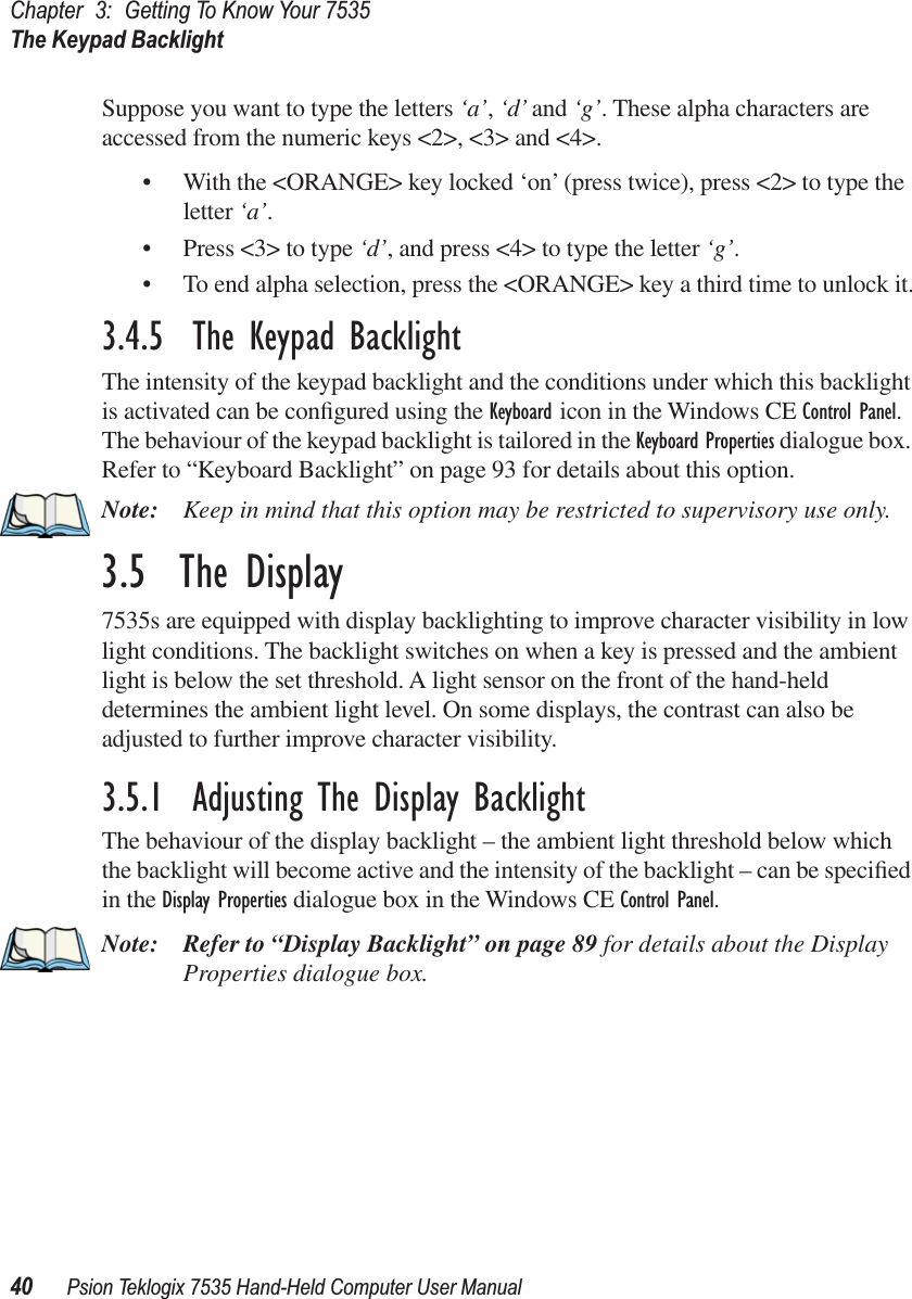 Chapter 3: Getting To Know Your 7535The Keypad Backlight40 Psion Teklogix 7535 Hand-Held Computer User ManualSuppose you want to type the letters ‘a’, ‘d’ and ‘g’. These alpha characters are accessed from the numeric keys &lt;2&gt;, &lt;3&gt; and &lt;4&gt;.• With the &lt;ORANGE&gt; key locked ‘on’ (press twice), press &lt;2&gt; to type the letter ‘a’.• Press &lt;3&gt; to type ‘d’, and press &lt;4&gt; to type the letter ‘g’.• To end alpha selection, press the &lt;ORANGE&gt; key a third time to unlock it.3.4.5  The Keypad BacklightThe intensity of the keypad backlight and the conditions under which this backlight is activated can be conﬁgured using the Keyboard icon in the Windows CE Control Panel. The behaviour of the keypad backlight is tailored in the Keyboard Properties dialogue box. Refer to “Keyboard Backlight” on page 93 for details about this option.Note: Keep in mind that this option may be restricted to supervisory use only.3.5  The Display7535s are equipped with display backlighting to improve character visibility in low light conditions. The backlight switches on when a key is pressed and the ambient light is below the set threshold. A light sensor on the front of the hand-held determines the ambient light level. On some displays, the contrast can also be adjusted to further improve character visibility.3.5.1  Adjusting The Display BacklightThe behaviour of the display backlight – the ambient light threshold below which the backlight will become active and the intensity of the backlight – can be speciﬁed in the Display Properties dialogue box in the Windows CE Control Panel.Note: Refer to “Display Backlight” on page 89 for details about the Display Properties dialogue box.