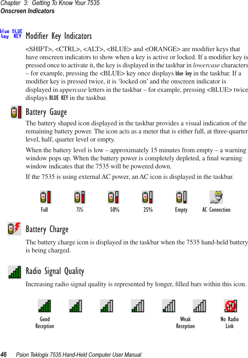 Chapter 3: Getting To Know Your 7535Onscreen Indicators46 Psion Teklogix 7535 Hand-Held Computer User ManualModiﬁer Key Indicators&lt;SHIFT&gt;, &lt;CTRL&gt;, &lt;ALT&gt;, &lt;BLUE&gt; and &lt;ORANGE&gt; are modiﬁer keys that have onscreen indicators to show when a key is active or locked. If a modiﬁer key is pressed once to activate it, the key is displayed in the taskbar in lowercase characters – for example, pressing the &lt;BLUE&gt; key once displays blue key in the taskbar. If a modiﬁer key is pressed twice, it is ‘locked on’ and the onscreen indicator is displayed in uppercase letters in the taskbar – for example, pressing &lt;BLUE&gt; twice displays BLUE KEY in the taskbar.Battery GaugeThe battery shaped icon displayed in the taskbar provides a visual indication of the remaining battery power. The icon acts as a meter that is either full, at three-quarter level, half, quarter level or empty.When the battery level is low – approximately 15 minutes from empty – a warning window pops up. When the battery power is completely depleted, a ﬁnal warning window indicates that the 7535 will be powered down.If the 7535 is using external AC power, an AC icon is displayed in the taskbar.Battery ChargeThe battery charge icon is displayed in the taskbar when the 7535 hand-held battery is being charged.Radio Signal QualityIncreasing radio signal quality is represented by longer, ﬁlled bars within this icon.AC ConnectionFull75%50% 25% EmptyGood No RadioReception WeakReception Link