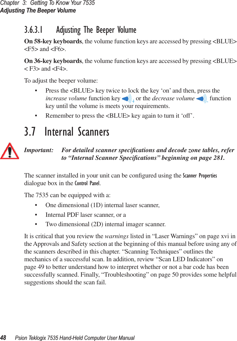 Chapter 3: Getting To Know Your 7535Adjusting The Beeper Volume48 Psion Teklogix 7535 Hand-Held Computer User Manual3.6.3.1 Adjusting The Beeper VolumeOn 58-key keyboards, the volume function keys are accessed by pressing &lt;BLUE&gt; &lt;F5&gt; and &lt;F6&gt;. On 36-key keyboards, the volume function keys are accessed by pressing &lt;BLUE&gt; &lt; F3&gt; and &lt;F4&gt;. To adjust the beeper volume:• Press the &lt;BLUE&gt; key twice to lock the key ‘on’ and then, press the increase volume function key   or the decrease volume  function key until the volume is meets your requirements. • Remember to press the &lt;BLUE&gt; key again to turn it ‘off’.3.7  Internal ScannersImportant: For detailed scanner speciﬁcations and decode zone tables, refer to “Internal Scanner Speciﬁcations” beginning on page 281.The scanner installed in your unit can be conﬁgured using the Scanner Properties dialogue box in the Control Panel.The 7535 can be equipped with a:• One dimensional (1D) internal laser scanner,• Internal PDF laser scanner, or a• Two dimensional (2D) internal imager scanner.It is critical that you review the warnings listed in “Laser Warnings” on page xvi in the Approvals and Safety section at the beginning of this manual before using any of the scanners described in this chapter. “Scanning Techniques” outlines the mechanics of a successful scan. In addition, review “Scan LED Indicators” on page 49 to better understand how to interpret whether or not a bar code has been successfully scanned. Finally, “Troubleshooting” on page 50 provides some helpful suggestions should the scan fail.