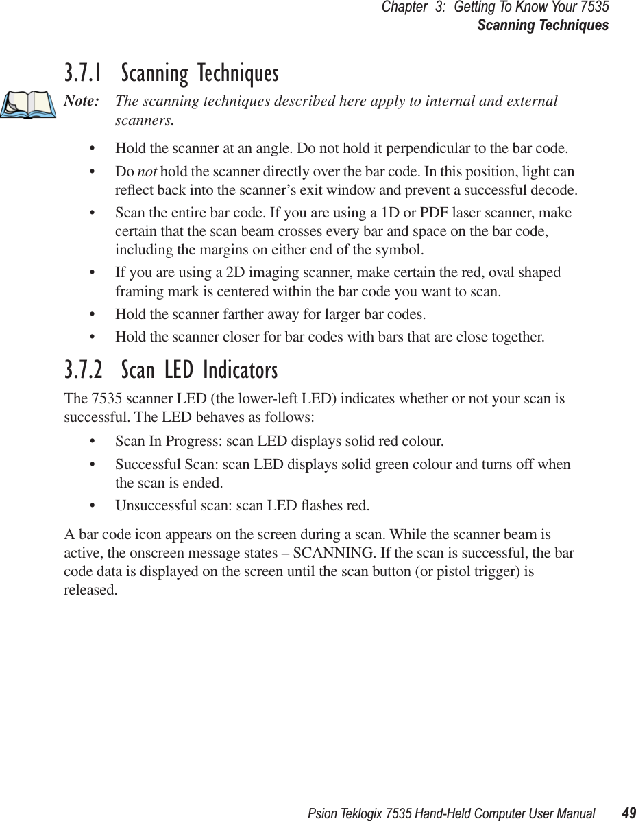 Psion Teklogix 7535 Hand-Held Computer User Manual 49Chapter 3: Getting To Know Your 7535Scanning Techniques3.7.1  Scanning TechniquesNote: The scanning techniques described here apply to internal and external scanners.• Hold the scanner at an angle. Do not hold it perpendicular to the bar code.•Do not hold the scanner directly over the bar code. In this position, light can reﬂect back into the scanner’s exit window and prevent a successful decode.• Scan the entire bar code. If you are using a 1D or PDF laser scanner, make certain that the scan beam crosses every bar and space on the bar code, including the margins on either end of the symbol.• If you are using a 2D imaging scanner, make certain the red, oval shaped framing mark is centered within the bar code you want to scan.• Hold the scanner farther away for larger bar codes.• Hold the scanner closer for bar codes with bars that are close together.3.7.2  Scan LED IndicatorsThe 7535 scanner LED (the lower-left LED) indicates whether or not your scan is successful. The LED behaves as follows:• Scan In Progress: scan LED displays solid red colour.• Successful Scan: scan LED displays solid green colour and turns off when the scan is ended.• Unsuccessful scan: scan LED ﬂashes red.A bar code icon appears on the screen during a scan. While the scanner beam is active, the onscreen message states – SCANNING. If the scan is successful, the bar code data is displayed on the screen until the scan button (or pistol trigger) is released.