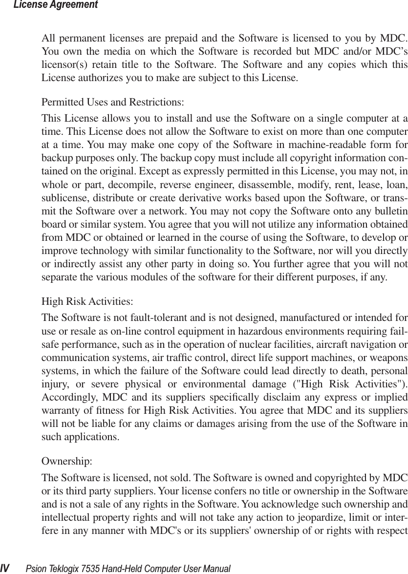  License AgreementIV Psion Teklogix 7535 Hand-Held Computer User Manual All permanent licenses are prepaid and the Software is licensed to you by MDC.You own the media on which the Software is recorded but MDC and/or MDC’slicensor(s) retain title to the Software. The Software and any copies which thisLicense authorizes you to make are subject to this License.Permitted Uses and Restrictions:This License allows you to install and use the Software on a single computer at atime. This License does not allow the Software to exist on more than one computerat a time. You may make one copy of the Software in machine-readable form forbackup purposes only. The backup copy must include all copyright information con-tained on the original. Except as expressly permitted in this License, you may not, inwhole or part, decompile, reverse engineer, disassemble, modify, rent, lease, loan,sublicense, distribute or create derivative works based upon the Software, or trans-mit the Software over a network. You may not copy the Software onto any bulletinboard or similar system. You agree that you will not utilize any information obtainedfrom MDC or obtained or learned in the course of using the Software, to develop orimprove technology with similar functionality to the Software, nor will you directlyor indirectly assist any other party in doing so. You further agree that you will notseparate the various modules of the software for their different purposes, if any.High Risk Activities: The Software is not fault-tolerant and is not designed, manufactured or intended foruse or resale as on-line control equipment in hazardous environments requiring fail-safe performance, such as in the operation of nuclear facilities, aircraft navigation orcommunication systems, air trafﬁc control, direct life support machines, or weaponssystems, in which the failure of the Software could lead directly to death, personalinjury, or severe physical or environmental damage (&quot;High Risk Activities&quot;).Accordingly, MDC and its suppliers speciﬁcally disclaim any express or impliedwarranty of ﬁtness for High Risk Activities. You agree that MDC and its supplierswill not be liable for any claims or damages arising from the use of the Software insuch applications. Ownership:The Software is licensed, not sold. The Software is owned and copyrighted by MDCor its third party suppliers. Your license confers no title or ownership in the Softwareand is not a sale of any rights in the Software. You acknowledge such ownership andintellectual property rights and will not take any action to jeopardize, limit or inter-fere in any manner with MDC&apos;s or its suppliers&apos; ownership of or rights with respect