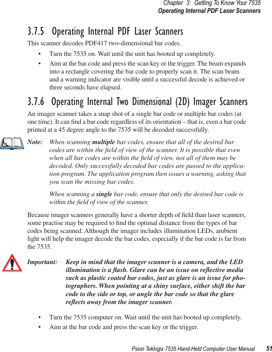 Psion Teklogix 7535 Hand-Held Computer User Manual 51Chapter 3: Getting To Know Your 7535Operating Internal PDF Laser Scanners3.7.5  Operating Internal PDF Laser ScannersThis scanner decodes PDF417 two-dimensional bar codes.• Turn the 7535 on. Wait until the unit has booted up completely.• Aim at the bar code and press the scan key or the trigger. The beam expands into a rectangle covering the bar code to properly scan it. The scan beam and a warning indicator are visible until a successful decode is achieved or three seconds have elapsed.3.7.6  Operating Internal Two Dimensional (2D) Imager ScannersAn imager scanner takes a snap shot of a single bar code or multiple bar codes (at one time). It can ﬁnd a bar code regardless of its orientation – that is, even a bar code printed at a 45 degree angle to the 7535 will be decoded successfully. Note: When scanning multiple bar codes, ensure that all of the desired bar codes are within the ﬁeld of view of the scanner. It is possible that even when all bar codes are within the ﬁeld of view, not all of them may be decoded. Only successfully decoded bar codes are passed to the applica-tion program. The application program then issues a warning, asking that you scan the missing bar codes.When scanning a single bar code, ensure that only the desired bar code is within the ﬁeld of view of the scanner.Because imager scanners generally have a shorter depth of ﬁeld than laser scanners, some practise may be required to ﬁnd the optimal distance from the types of bar codes being scanned. Although the imager includes illumination LEDs, ambient light will help the imager decode the bar codes, especially if the bar code is far from the 7535.Important: Keep in mind that the imager scanner is a camera, and the LED illumination is a ﬂash. Glare can be an issue on reﬂective media such as plastic coated bar codes, just as glare is an issue for pho-tographers. When pointing at a shiny surface, either shift the bar code to the side or top, or angle the bar code so that the glare reﬂects away from the imager scanner.• Turn the 7535 computer on. Wait until the unit has booted up completely.• Aim at the bar code and press the scan key or the trigger. 