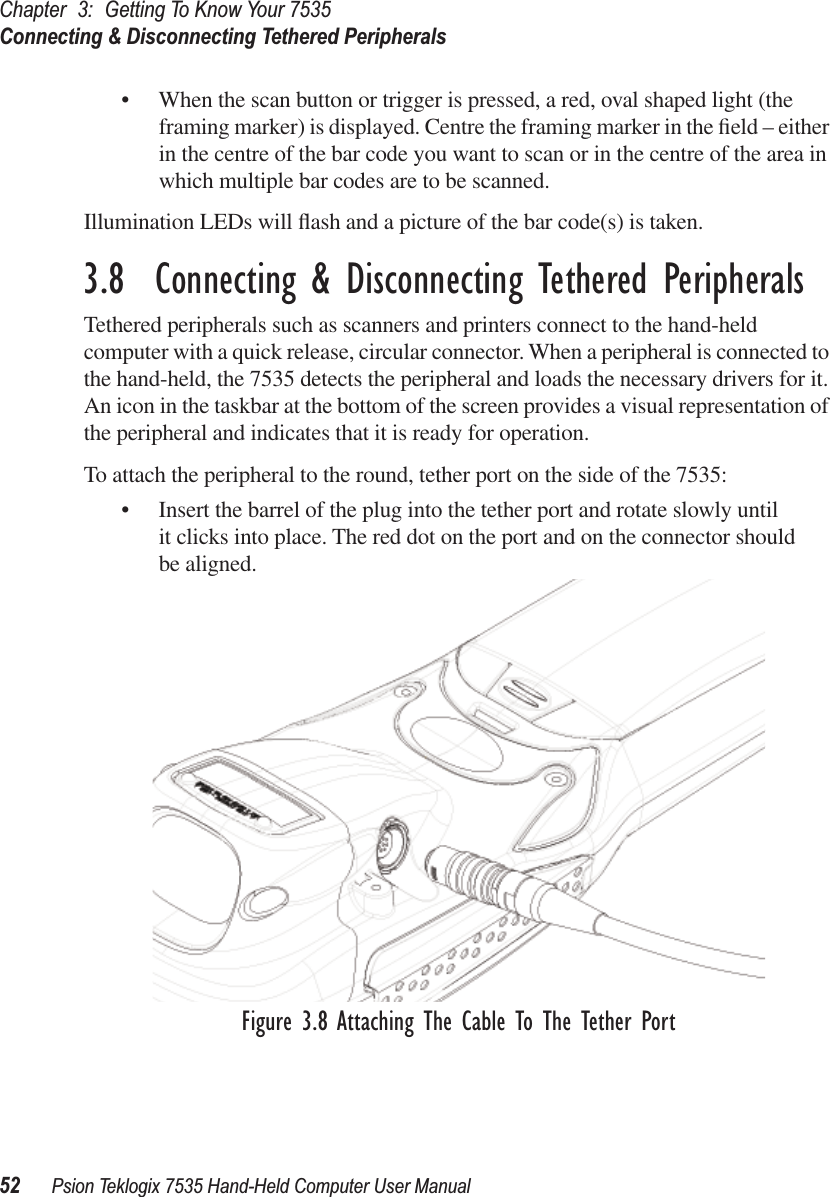 Chapter 3: Getting To Know Your 7535Connecting &amp; Disconnecting Tethered Peripherals52 Psion Teklogix 7535 Hand-Held Computer User Manual• When the scan button or trigger is pressed, a red, oval shaped light (the framing marker) is displayed. Centre the framing marker in the ﬁeld – either in the centre of the bar code you want to scan or in the centre of the area in which multiple bar codes are to be scanned.Illumination LEDs will ﬂash and a picture of the bar code(s) is taken.3.8  Connecting &amp; Disconnecting Tethered PeripheralsTethered peripherals such as scanners and printers connect to the hand-held computer with a quick release, circular connector. When a peripheral is connected to the hand-held, the 7535 detects the peripheral and loads the necessary drivers for it. An icon in the taskbar at the bottom of the screen provides a visual representation of the peripheral and indicates that it is ready for operation.To attach the peripheral to the round, tether port on the side of the 7535:• Insert the barrel of the plug into the tether port and rotate slowly until it clicks into place. The red dot on the port and on the connector should be aligned.Figure 3.8 Attaching The Cable To The Tether Port