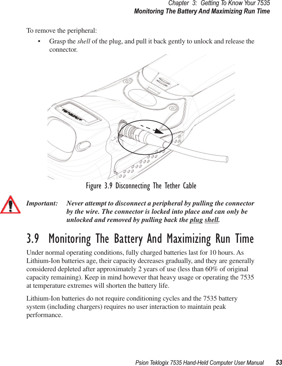 Psion Teklogix 7535 Hand-Held Computer User Manual 53Chapter 3: Getting To Know Your 7535Monitoring The Battery And Maximizing Run TimeTo remove the peripheral:• Grasp the shell of the plug, and pull it back gently to unlock and release the connector. Figure 3.9 Disconnecting The Tether CableImportant: Never attempt to disconnect a peripheral by pulling the connector by the wire. The connector is locked into place and can only be unlocked and removed by pulling back the plug shell.3.9  Monitoring The Battery And Maximizing Run TimeUnder normal operating conditions, fully charged batteries last for 10 hours. As Lithium-Ion batteries age, their capacity decreases gradually, and they are generally considered depleted after approximately 2 years of use (less than 60% of original capacity remaining). Keep in mind however that heavy usage or operating the 7535 at temperature extremes will shorten the battery life. Lithium-Ion batteries do not require conditioning cycles and the 7535 battery system (including chargers) requires no user interaction to maintain peak performance.