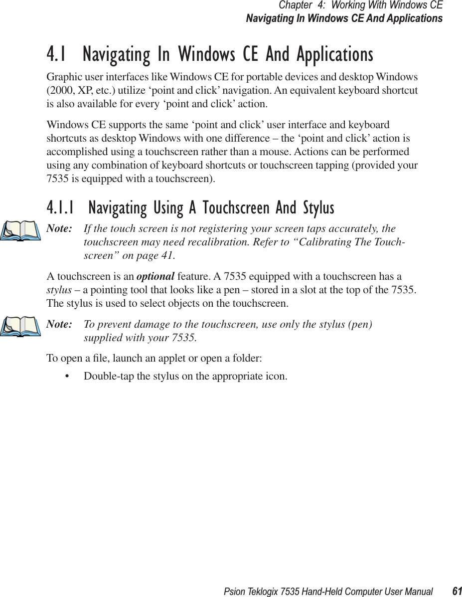 Psion Teklogix 7535 Hand-Held Computer User Manual 61Chapter 4: Working With Windows CENavigating In Windows CE And Applications4.1  Navigating In Windows CE And ApplicationsGraphic user interfaces like Windows CE for portable devices and desktop Windows (2000, XP, etc.) utilize ‘point and click’ navigation. An equivalent keyboard shortcut is also available for every ‘point and click’ action.Windows CE supports the same ‘point and click’ user interface and keyboard shortcuts as desktop Windows with one difference – the ‘point and click’ action is accomplished using a touchscreen rather than a mouse. Actions can be performed using any combination of keyboard shortcuts or touchscreen tapping (provided your 7535 is equipped with a touchscreen).4.1.1  Navigating Using A Touchscreen And StylusNote: If the touch screen is not registering your screen taps accurately, the touchscreen may need recalibration. Refer to “Calibrating The Touch-screen” on page 41.A touchscreen is an optional feature. A 7535 equipped with a touchscreen has a stylus – a pointing tool that looks like a pen – stored in a slot at the top of the 7535. The stylus is used to select objects on the touchscreen.Note: To prevent damage to the touchscreen, use only the stylus (pen) supplied with your 7535.To open a ﬁle, launch an applet or open a folder:• Double-tap the stylus on the appropriate icon.