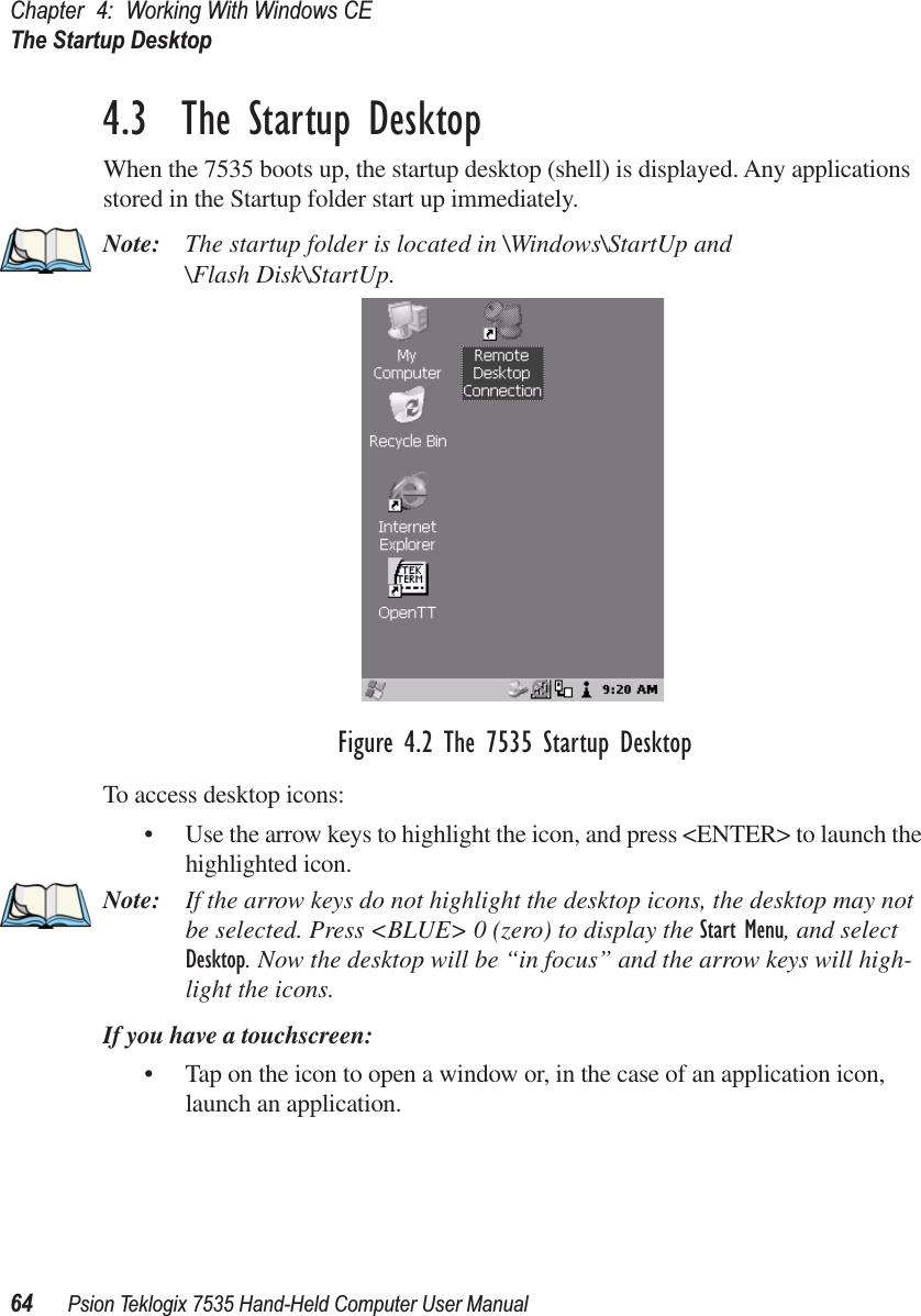 Chapter 4: Working With Windows CEThe Startup Desktop64 Psion Teklogix 7535 Hand-Held Computer User Manual4.3  The Startup DesktopWhen the 7535 boots up, the startup desktop (shell) is displayed. Any applications stored in the Startup folder start up immediately.Note: The startup folder is located in \Windows\StartUp and \Flash Disk\StartUp.Figure 4.2 The 7535 Startup DesktopTo access desktop icons:• Use the arrow keys to highlight the icon, and press &lt;ENTER&gt; to launch the highlighted icon.Note: If the arrow keys do not highlight the desktop icons, the desktop may not be selected. Press &lt;BLUE&gt; 0 (zero) to display the Start Menu, and select Desktop. Now the desktop will be “in focus” and the arrow keys will high-light the icons.If you have a touchscreen:• Tap on the icon to open a window or, in the case of an application icon, launch an application.