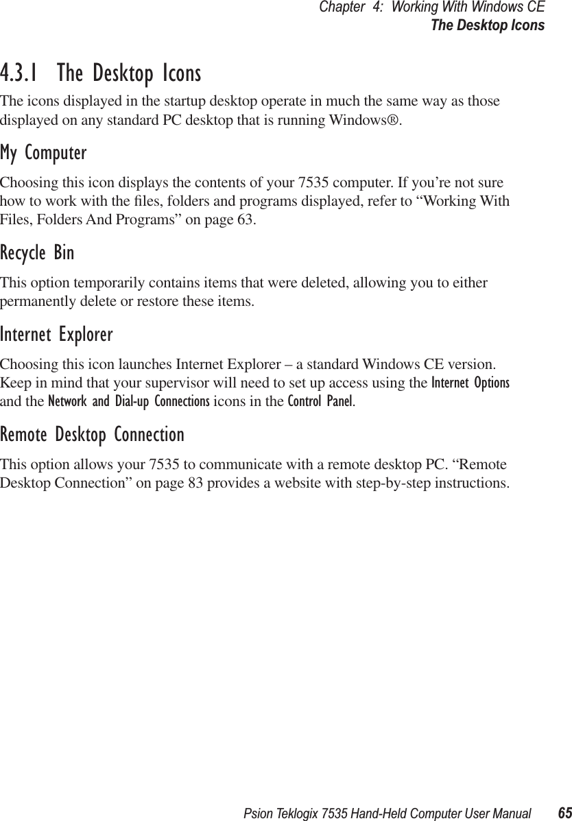 Psion Teklogix 7535 Hand-Held Computer User Manual 65Chapter 4: Working With Windows CEThe Desktop Icons4.3.1  The Desktop IconsThe icons displayed in the startup desktop operate in much the same way as those displayed on any standard PC desktop that is running Windows®.My ComputerChoosing this icon displays the contents of your 7535 computer. If you’re not sure how to work with the ﬁles, folders and programs displayed, refer to “Working With Files, Folders And Programs” on page 63.Recycle BinThis option temporarily contains items that were deleted, allowing you to either permanently delete or restore these items.Internet ExplorerChoosing this icon launches Internet Explorer – a standard Windows CE version. Keep in mind that your supervisor will need to set up access using the Internet Options and the Network and Dial-up Connections icons in the Control Panel. Remote Desktop ConnectionThis option allows your 7535 to communicate with a remote desktop PC. “Remote Desktop Connection” on page 83 provides a website with step-by-step instructions.