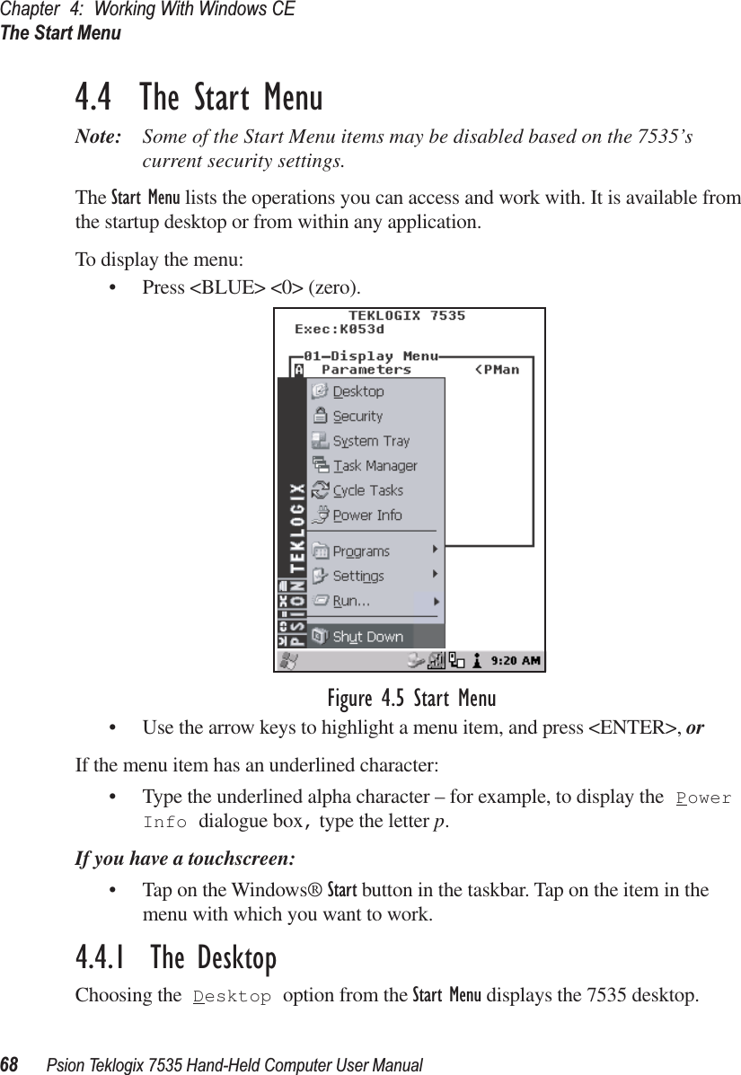 Chapter 4: Working With Windows CEThe Start Menu68 Psion Teklogix 7535 Hand-Held Computer User Manual4.4  The Start MenuNote: Some of the Start Menu items may be disabled based on the 7535’s current security settings.The Start Menu lists the operations you can access and work with. It is available from the startup desktop or from within any application.To display the menu:• Press &lt;BLUE&gt; &lt;0&gt; (zero).Figure 4.5 Start Menu• Use the arrow keys to highlight a menu item, and press &lt;ENTER&gt;, or If the menu item has an underlined character:• Type the underlined alpha character – for example, to display the Power Info dialogue box, type the letter p.If you have a touchscreen:• Tap on the Windows® Start button in the taskbar. Tap on the item in the menu with which you want to work.4.4.1  The DesktopChoosing the Desktop option from the Start Menu displays the 7535 desktop. 