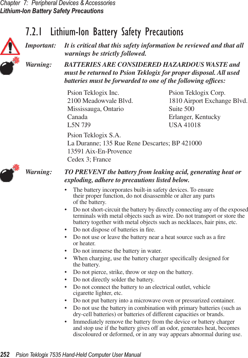 Chapter 7: Peripheral Devices &amp; AccessoriesLithium-Ion Battery Safety Precautions252 Psion Teklogix 7535 Hand-Held Computer User Manual7.2.1  Lithium-Ion Battery Safety PrecautionsImportant: It is critical that this safety information be reviewed and that all warnings be strictly followed.Warning: BATTERIES ARE CONSIDERED HAZARDOUS WASTE and must be returned to Psion Teklogix for proper disposal. All used batteries must be forwarded to one of the following ofﬁces:Psion Teklogix Inc. Psion Teklogix Corp.2100 Meadowvale Blvd. 1810 Airport Exchange Blvd.Mississauga, Ontario Suite 500Canada Erlanger, KentuckyL5N 7J9 USA 41018Psion Teklogix S.A.La Duranne; 135 Rue Rene Descartes; BP 42100013591 Aix-En-ProvenceCedex 3; FranceWarning: TO PREVENT the battery from leaking acid, generating heat or exploding, adhere to precautions listed below.•The battery incorporates built-in safety devices. To ensure their proper function, do not disassemble or alter any parts of the battery.•Do not short-circuit the battery by directly connecting any of the exposed terminals with metal objects such as wire. Do not transport or store the battery together with metal objects such as necklaces, hair pins, etc.•Do not dispose of batteries in ﬁre.•Do not use or leave the battery near a heat source such as a ﬁre or heater.•Do not immerse the battery in water.•When charging, use the battery charger speciﬁcally designed for the battery.•Do not pierce, strike, throw or step on the battery.•Do not directly solder the battery.•Do not connect the battery to an electrical outlet, vehicle cigarette lighter, etc.•Do not put battery into a microwave oven or pressurized container.•Do not use the battery in combination with primary batteries (such as dry-cell batteries) or batteries of different capacities or brands.•Immediately remove the battery from the device or battery charger and stop use if the battery gives off an odor, generates heat, becomes discoloured or deformed, or in any way appears abnormal during use.