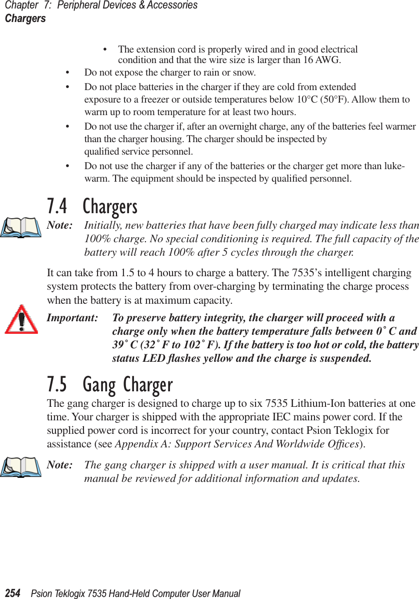 Chapter 7: Peripheral Devices &amp; AccessoriesChargers254 Psion Teklogix 7535 Hand-Held Computer User Manual•The extension cord is properly wired and in good electrical condition and that the wire size is larger than 16 AWG.•Do not expose the charger to rain or snow.•Do not place batteries in the charger if they are cold from extended exposure to a freezer or outside temperatures below 10°C (50°F). Allow them to warm up to room temperature for at least two hours.•Do not use the charger if, after an overnight charge, any of the batteries feel warmer than the charger housing. The charger should be inspected by qualiﬁed service personnel.•Do not use the charger if any of the batteries or the charger get more than luke-warm. The equipment should be inspected by qualiﬁed personnel.7.4  ChargersNote: Initially, new batteries that have been fully charged may indicate less than 100% charge. No special conditioning is required. The full capacity of the battery will reach 100% after 5 cycles through the charger.It can take from 1.5 to 4 hours to charge a battery. The 7535’s intelligent charging system protects the battery from over-charging by terminating the charge process when the battery is at maximum capacity.Important: To preserve battery integrity, the charger will proceed with a charge only when the battery temperature falls between 0˚ C and 39˚ C (32˚ F to 102˚ F). If the battery is too hot or cold, the battery status LED ﬂashes yellow and the charge is suspended.7.5  Gang ChargerThe gang charger is designed to charge up to six 7535 Lithium-Ion batteries at one time. Your charger is shipped with the appropriate IEC mains power cord. If the supplied power cord is incorrect for your country, contact Psion Teklogix for assistance (see Appendix A: Support Services And Worldwide Ofﬁces).Note: The gang charger is shipped with a user manual. It is critical that this manual be reviewed for additional information and updates.