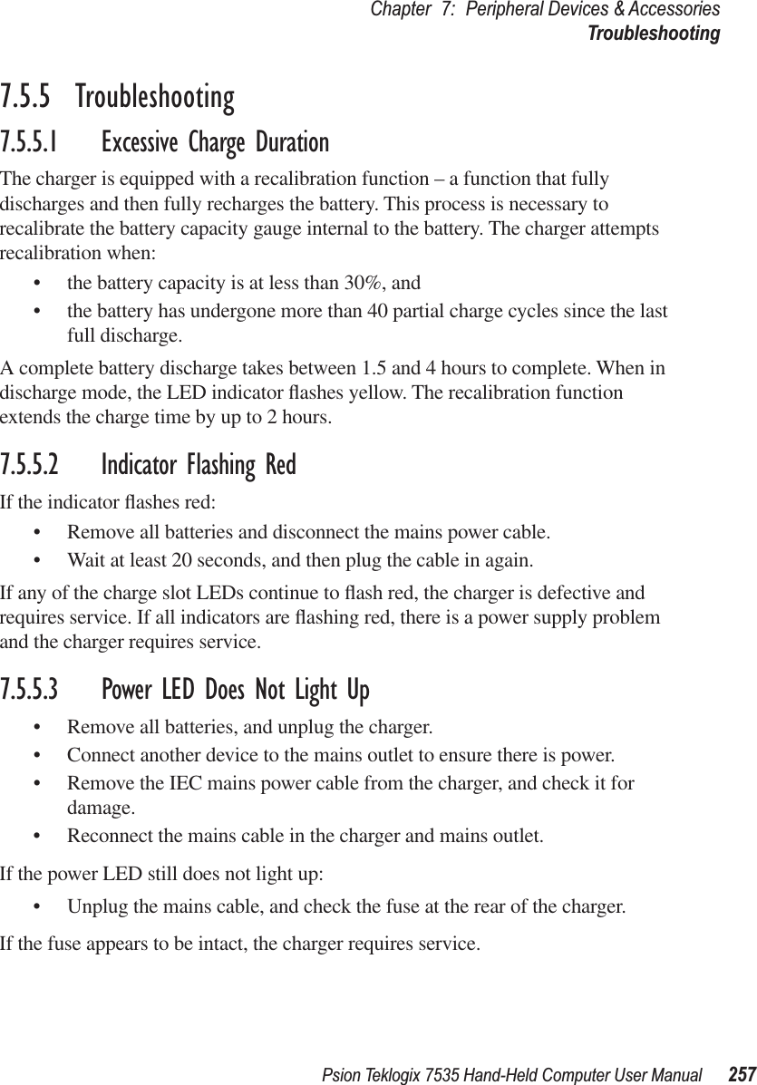 Psion Teklogix 7535 Hand-Held Computer User Manual 257Chapter 7: Peripheral Devices &amp; AccessoriesTroubleshooting7.5.5  Troubleshooting7.5.5.1 Excessive Charge DurationThe charger is equipped with a recalibration function – a function that fully discharges and then fully recharges the battery. This process is necessary to recalibrate the battery capacity gauge internal to the battery. The charger attempts recalibration when: •the battery capacity is at less than 30%, and •the battery has undergone more than 40 partial charge cycles since the last full discharge.A complete battery discharge takes between 1.5 and 4 hours to complete. When in discharge mode, the LED indicator ﬂashes yellow. The recalibration function extends the charge time by up to 2 hours. 7.5.5.2 Indicator Flashing RedIf the indicator ﬂashes red:•Remove all batteries and disconnect the mains power cable. •Wait at least 20 seconds, and then plug the cable in again.If any of the charge slot LEDs continue to ﬂash red, the charger is defective and requires service. If all indicators are ﬂashing red, there is a power supply problem and the charger requires service. 7.5.5.3 Power LED Does Not Light Up•Remove all batteries, and unplug the charger. •Connect another device to the mains outlet to ensure there is power. •Remove the IEC mains power cable from the charger, and check it for damage. •Reconnect the mains cable in the charger and mains outlet. If the power LED still does not light up:•Unplug the mains cable, and check the fuse at the rear of the charger. If the fuse appears to be intact, the charger requires service.