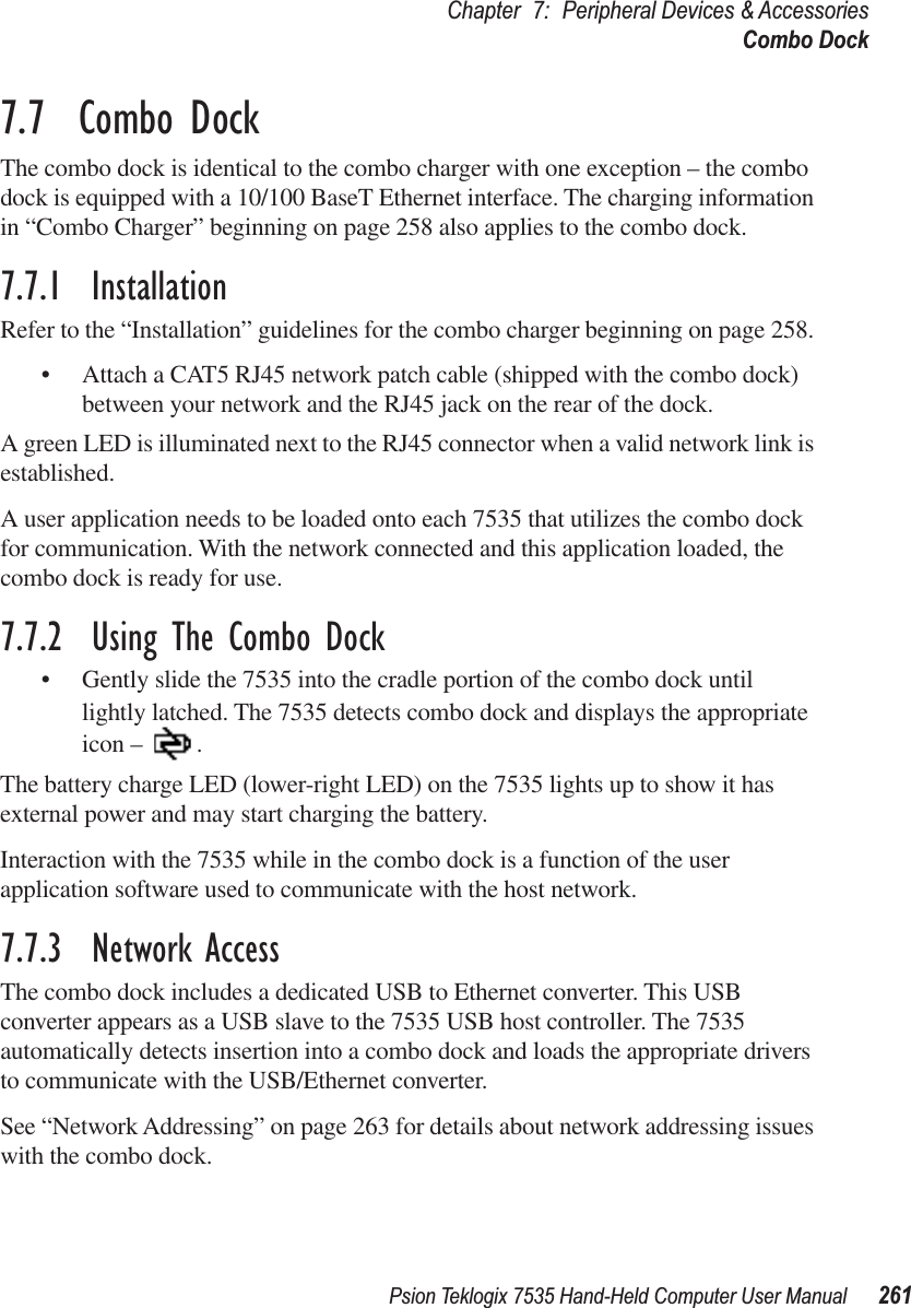 Psion Teklogix 7535 Hand-Held Computer User Manual 261Chapter 7: Peripheral Devices &amp; AccessoriesCombo Dock7.7  Combo DockThe combo dock is identical to the combo charger with one exception – the combo dock is equipped with a 10/100 BaseT Ethernet interface. The charging information in “Combo Charger” beginning on page 258 also applies to the combo dock.7.7.1  InstallationRefer to the “Installation” guidelines for the combo charger beginning on page 258. •Attach a CAT5 RJ45 network patch cable (shipped with the combo dock) between your network and the RJ45 jack on the rear of the dock.A green LED is illuminated next to the RJ45 connector when a valid network link is established.A user application needs to be loaded onto each 7535 that utilizes the combo dock for communication. With the network connected and this application loaded, the combo dock is ready for use.7.7.2  Using The Combo Dock•Gently slide the 7535 into the cradle portion of the combo dock until lightly latched. The 7535 detects combo dock and displays the appropriate icon – .The battery charge LED (lower-right LED) on the 7535 lights up to show it has external power and may start charging the battery.Interaction with the 7535 while in the combo dock is a function of the user application software used to communicate with the host network.7.7.3  Network AccessThe combo dock includes a dedicated USB to Ethernet converter. This USB converter appears as a USB slave to the 7535 USB host controller. The 7535 automatically detects insertion into a combo dock and loads the appropriate drivers to communicate with the USB/Ethernet converter.See “Network Addressing” on page 263 for details about network addressing issues with the combo dock.