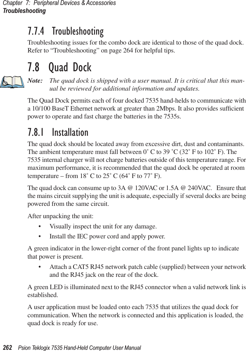 Chapter 7: Peripheral Devices &amp; AccessoriesTroubleshooting262 Psion Teklogix 7535 Hand-Held Computer User Manual7.7.4  TroubleshootingTroubleshooting issues for the combo dock are identical to those of the quad dock. Refer to “Troubleshooting” on page 264 for helpful tips.7.8  Quad DockNote: The quad dock is shipped with a user manual. It is critical that this man-ual be reviewed for additional information and updates.The Quad Dock permits each of four docked 7535 hand-helds to communicate with a 10/100 BaseT Ethernet network at greater than 2Mbps. It also provides sufﬁcient power to operate and fast charge the batteries in the 7535s. 7.8.1  InstallationThe quad dock should be located away from excessive dirt, dust and contaminants. The ambient temperature must fall between 0˚ C to 39 ˚C (32˚ F to 102˚ F). The 7535 internal charger will not charge batteries outside of this temperature range. For maximum performance, it is recommended that the quad dock be operated at room temperature – from 18˚ C to 25˚ C (64˚ F to 77˚ F).The quad dock can consume up to 3A @ 120VAC or 1.5A @ 240VAC.   Ensure that the mains circuit supplying the unit is adequate, especially if several docks are being powered from the same circuit. After unpacking the unit:•Visually inspect the unit for any damage. •Install the IEC power cord and apply power. A green indicator in the lower-right corner of the front panel lights up to indicate that power is present. •Attach a CAT5 RJ45 network patch cable (supplied) between your network and the RJ45 jack on the rear of the dock. A green LED is illuminated next to the RJ45 connector when a valid network link is established.A user application must be loaded onto each 7535 that utilizes the quad dock for communication. When the network is connected and this application is loaded, the quad dock is ready for use.