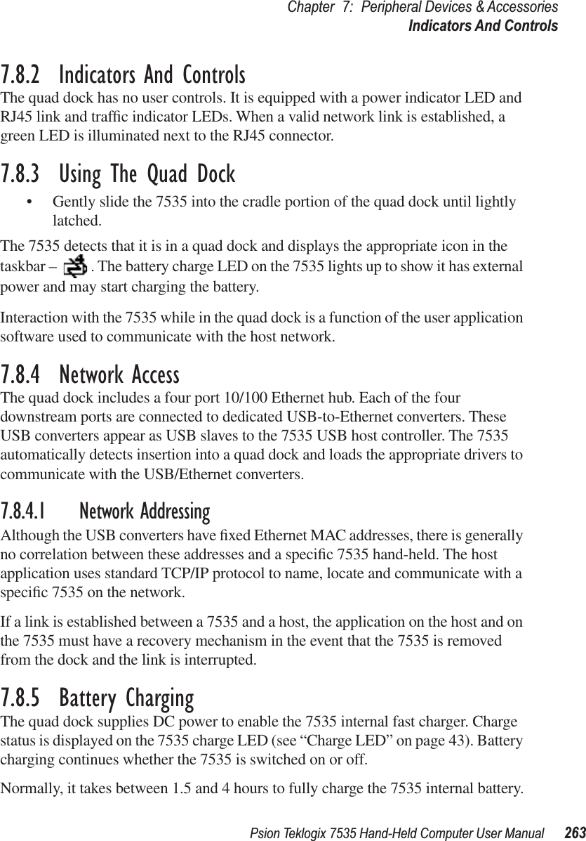 Psion Teklogix 7535 Hand-Held Computer User Manual 263Chapter 7: Peripheral Devices &amp; AccessoriesIndicators And Controls7.8.2  Indicators And ControlsThe quad dock has no user controls. It is equipped with a power indicator LED and RJ45 link and trafﬁc indicator LEDs. When a valid network link is established, a green LED is illuminated next to the RJ45 connector.7.8.3  Using The Quad Dock•Gently slide the 7535 into the cradle portion of the quad dock until lightly latched. The 7535 detects that it is in a quad dock and displays the appropriate icon in the taskbar –  . The battery charge LED on the 7535 lights up to show it has external power and may start charging the battery.Interaction with the 7535 while in the quad dock is a function of the user application software used to communicate with the host network.7.8.4  Network AccessThe quad dock includes a four port 10/100 Ethernet hub. Each of the four downstream ports are connected to dedicated USB-to-Ethernet converters. These USB converters appear as USB slaves to the 7535 USB host controller. The 7535 automatically detects insertion into a quad dock and loads the appropriate drivers to communicate with the USB/Ethernet converters.7.8.4.1 Network AddressingAlthough the USB converters have ﬁxed Ethernet MAC addresses, there is generally no correlation between these addresses and a speciﬁc 7535 hand-held. The host application uses standard TCP/IP protocol to name, locate and communicate with a speciﬁc 7535 on the network. If a link is established between a 7535 and a host, the application on the host and on the 7535 must have a recovery mechanism in the event that the 7535 is removed from the dock and the link is interrupted.7.8.5  Battery ChargingThe quad dock supplies DC power to enable the 7535 internal fast charger. Charge status is displayed on the 7535 charge LED (see “Charge LED” on page 43). Battery charging continues whether the 7535 is switched on or off.Normally, it takes between 1.5 and 4 hours to fully charge the 7535 internal battery.