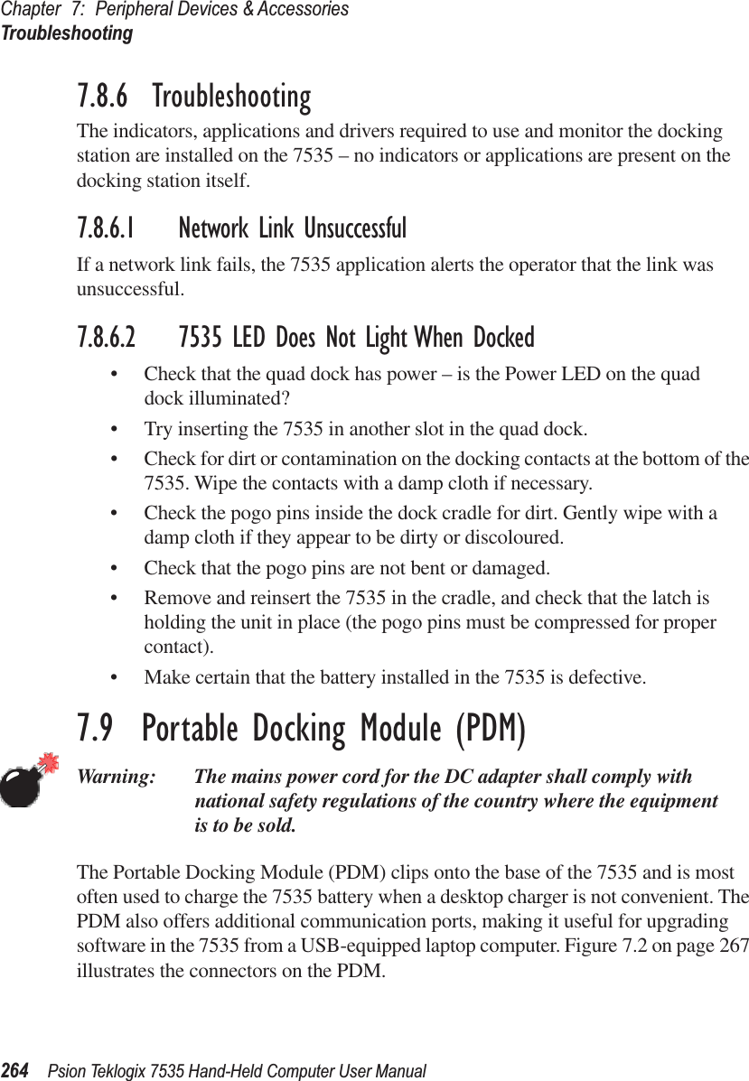 Chapter 7: Peripheral Devices &amp; AccessoriesTroubleshooting264 Psion Teklogix 7535 Hand-Held Computer User Manual7.8.6  TroubleshootingThe indicators, applications and drivers required to use and monitor the docking station are installed on the 7535 – no indicators or applications are present on the docking station itself.7.8.6.1 Network Link UnsuccessfulIf a network link fails, the 7535 application alerts the operator that the link was unsuccessful.7.8.6.2 7535 LED Does Not Light When Docked•Check that the quad dock has power – is the Power LED on the quad dock illuminated?•Try inserting the 7535 in another slot in the quad dock.•Check for dirt or contamination on the docking contacts at the bottom of the 7535. Wipe the contacts with a damp cloth if necessary. •Check the pogo pins inside the dock cradle for dirt. Gently wipe with a damp cloth if they appear to be dirty or discoloured.•Check that the pogo pins are not bent or damaged.•Remove and reinsert the 7535 in the cradle, and check that the latch is holding the unit in place (the pogo pins must be compressed for proper contact).•Make certain that the battery installed in the 7535 is defective.7.9  Portable Docking Module (PDM)Warning: The mains power cord for the DC adapter shall comply with national safety regulations of the country where the equipment is to be sold.The Portable Docking Module (PDM) clips onto the base of the 7535 and is most often used to charge the 7535 battery when a desktop charger is not convenient. The PDM also offers additional communication ports, making it useful for upgrading software in the 7535 from a USB-equipped laptop computer. Figure 7.2 on page 267 illustrates the connectors on the PDM.