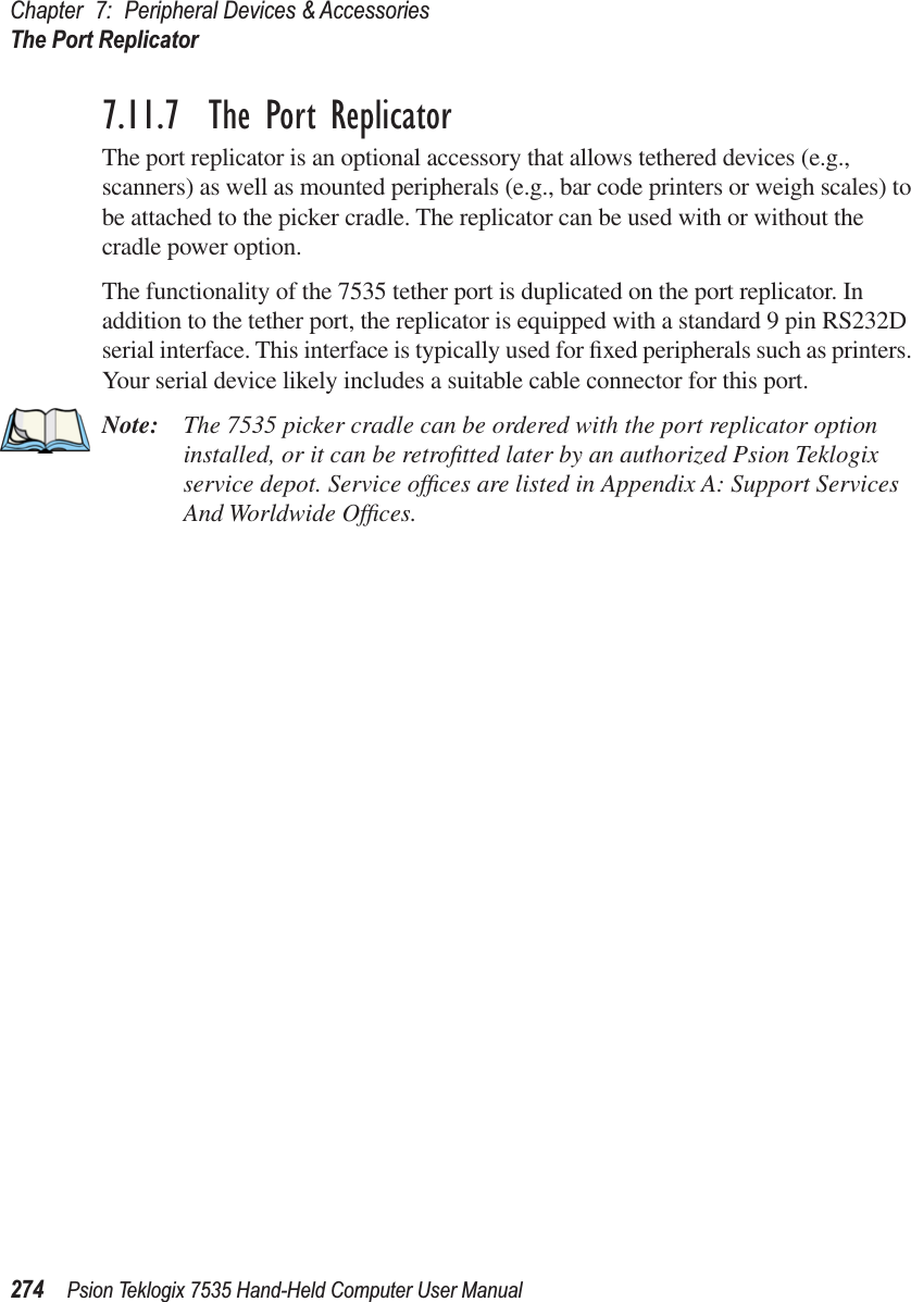 Chapter 7: Peripheral Devices &amp; AccessoriesThe Port Replicator274 Psion Teklogix 7535 Hand-Held Computer User Manual7.11.7  The Port ReplicatorThe port replicator is an optional accessory that allows tethered devices (e.g., scanners) as well as mounted peripherals (e.g., bar code printers or weigh scales) to be attached to the picker cradle. The replicator can be used with or without the cradle power option.The functionality of the 7535 tether port is duplicated on the port replicator. In addition to the tether port, the replicator is equipped with a standard 9 pin RS232D serial interface. This interface is typically used for ﬁxed peripherals such as printers. Your serial device likely includes a suitable cable connector for this port.Note: The 7535 picker cradle can be ordered with the port replicator option installed, or it can be retroﬁtted later by an authorized Psion Teklogix service depot. Service ofﬁces are listed in Appendix A: Support Services And Worldwide Ofﬁces.