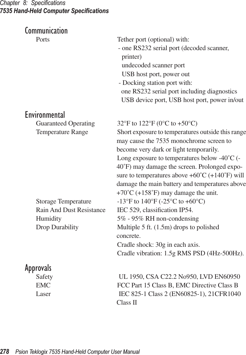 Chapter 8: Speciﬁcations7535 Hand-Held Computer Speciﬁcations278 Psion Teklogix 7535 Hand-Held Computer User ManualCommunicationPorts Tether port (optional) with:- one RS232 serial port (decoded scanner, printer)undecoded scanner portUSB host port, power out- Docking station port with:one RS232 serial port including diagnosticsUSB device port, USB host port, power in/outEnvironmentalGuaranteed Operating  32°F to 122°F (0°C to +50°C)Temperature Range Short exposure to temperatures outside this range may cause the 7535 monochrome screen to become very dark or light temporarily. Long exposure to temperatures below -40˚C (-40˚F) may damage the screen. Prolonged expo-sure to temperatures above +60˚C (+140˚F) will damage the main battery and temperatures above +70˚C (+158˚F) may damage the unit.Storage Temperature -13°F to 140°F (-25°C to +60°C)Rain And Dust Resistance IEC 529, classiﬁcation IP54.Humidity 5% - 95% RH non-condensingDrop Durability Multiple 5 ft. (1.5m) drops to polished concrete.Cradle shock: 30g in each axis.Cradle vibration: 1.5g RMS PSD (4Hz-500Hz).ApprovalsSafety  UL 1950, CSA C22.2 No950, LVD EN60950EMC FCC Part 15 Class B, EMC Directive Class BLaser  IEC 825-1 Class 2 (EN60825-1), 21CFR1040 Class II