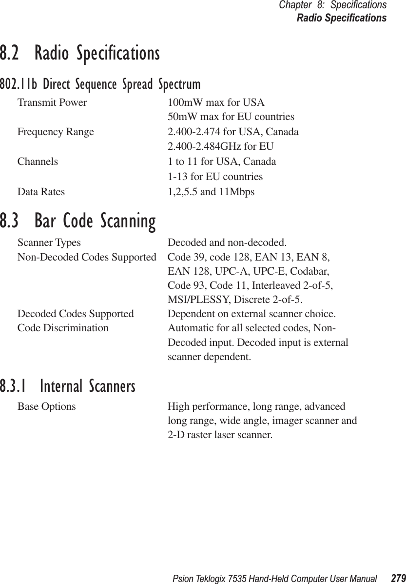 Psion Teklogix 7535 Hand-Held Computer User Manual 279Chapter 8: SpeciﬁcationsRadio Speciﬁcations8.2  Radio Speciﬁcations802.11b Direct Sequence Spread SpectrumTransmit Power 100mW max for USA50mW max for EU countriesFrequency Range 2.400-2.474 for USA, Canada2.400-2.484GHz for EUChannels 1 to 11 for USA, Canada1-13 for EU countriesData Rates 1,2,5.5 and 11Mbps8.3  Bar Code ScanningScanner Types Decoded and non-decoded.Non-Decoded Codes Supported Code 39, code 128, EAN 13, EAN 8, EAN 128, UPC-A, UPC-E, Codabar,Code 93, Code 11, Interleaved 2-of-5,MSI/PLESSY, Discrete 2-of-5.Decoded Codes Supported Dependent on external scanner choice.Code Discrimination Automatic for all selected codes, Non-Decoded input. Decoded input is external scanner dependent.8.3.1  Internal ScannersBase Options High performance, long range, advanced long range, wide angle, imager scanner and 2-D raster laser scanner.