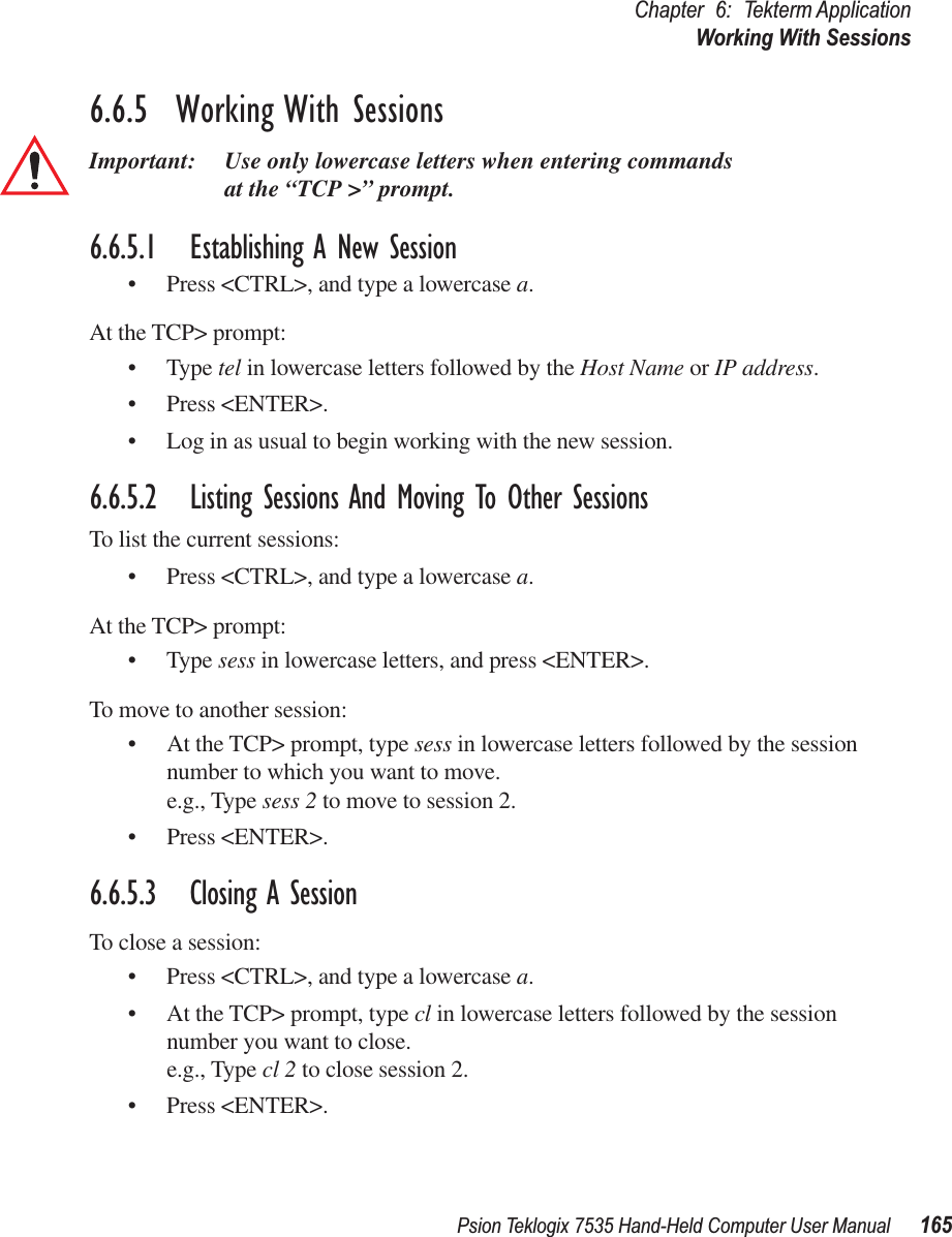 Psion Teklogix 7535 Hand-Held Computer User Manual 165Chapter 6: Tekterm ApplicationWorking With Sessions6.6.5  Working With SessionsImportant: Use only lowercase letters when entering commands at the “TCP &gt;” prompt.6.6.5.1 Establishing A New Session• Press &lt;CTRL&gt;, and type a lowercase a.At the TCP&gt; prompt:• Type tel in lowercase letters followed by the Host Name or IP address.• Press &lt;ENTER&gt;.• Log in as usual to begin working with the new session.6.6.5.2 Listing Sessions And Moving To Other SessionsTo list the current sessions:• Press &lt;CTRL&gt;, and type a lowercase a.At the TCP&gt; prompt:• Type sess in lowercase letters, and press &lt;ENTER&gt;.To move to another session:• At the TCP&gt; prompt, type sess in lowercase letters followed by the session number to which you want to move.e.g., Type sess 2 to move to session 2.• Press &lt;ENTER&gt;.6.6.5.3 Closing A SessionTo close a session:• Press &lt;CTRL&gt;, and type a lowercase a.• At the TCP&gt; prompt, type cl in lowercase letters followed by the session number you want to close.e.g., Type cl 2 to close session 2.• Press &lt;ENTER&gt;.