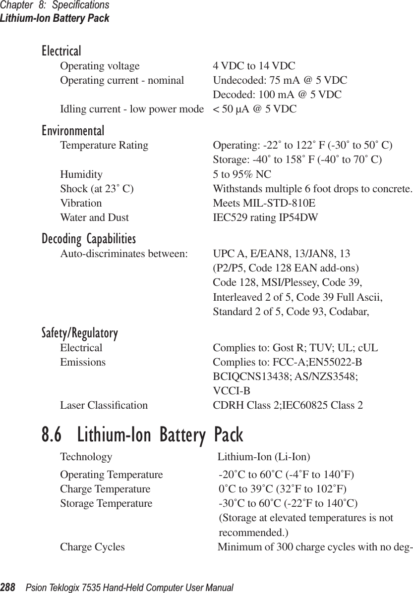 Chapter 8: SpeciﬁcationsLithium-Ion Battery Pack288 Psion Teklogix 7535 Hand-Held Computer User ManualElectricalOperating voltage 4 VDC to 14 VDCOperating current - nominal Undecoded: 75 mA @ 5 VDCDecoded: 100 mA @ 5 VDCIdling current - low power mode &lt; 50 µA @ 5 VDCEnvironmentalTemperature Rating Operating: -22˚ to 122˚ F (-30˚ to 50˚ C)Storage: -40˚ to 158˚ F (-40˚ to 70˚ C)Humidity 5 to 95% NCShock (at 23˚ C) Withstands multiple 6 foot drops to concrete.Vibration Meets MIL-STD-810EWater and Dust IEC529 rating IP54DWDecoding CapabilitiesAuto-discriminates between: UPC A, E/EAN8, 13/JAN8, 13(P2/P5, Code 128 EAN add-ons)Code 128, MSI/Plessey, Code 39, Interleaved 2 of 5, Code 39 Full Ascii,Standard 2 of 5, Code 93, Codabar,Safety/RegulatoryElectrical Complies to: Gost R; TUV; UL; cULEmissions Complies to: FCC-A;EN55022-BBCIQCNS13438; AS/NZS3548;VCCI-BLaser Classiﬁcation CDRH Class 2;IEC60825 Class 28.6  Lithium-Ion Battery PackTechnology Lithium-Ion (Li-Ion)Operating Temperature -20˚C to 60˚C (-4˚F to 140˚F)Charge Temperature 0˚C to 39˚C (32˚F to 102˚F)Storage Temperature -30˚C to 60˚C (-22˚F to 140˚C)(Storage at elevated temperatures is not recommended.)Charge Cycles Minimum of 300 charge cycles with no deg-