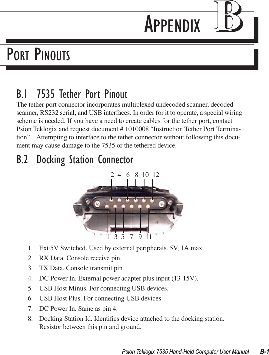 Psion Teklogix 7535 Hand-Held Computer User Manual B-1APPENDIX BBPORT PINOUTSB.1  7535 Tether Port PinoutThe tether port connector incorporates multiplexed undecoded scanner, decoded scanner, RS232 serial, and USB interfaces. In order for it to operate, a special wiring scheme is needed. If you have a need to create cables for the tether port, contact Psion Teklogix and request document # 1010008 “Instruction Tether Port Termina-tion”.   Attempting to interface to the tether connector without following this docu-ment may cause damage to the 7535 or the tethered device.B.2  Docking Station Connector1. Ext 5V Switched. Used by external peripherals. 5V, 1A max.2. RX Data. Console receive pin.3. TX Data. Console transmit pin4. DC Power In. External power adapter plus input (13-15V).5. USB Host Minus. For connecting USB devices.6. USB Host Plus. For connecting USB devices.7. DC Power In. Same as pin 4.8. Docking Station Id. Identiﬁes device attached to the docking station. Resistor between this pin and ground.  2  4   6   8  10  121  3  5   7   9  11