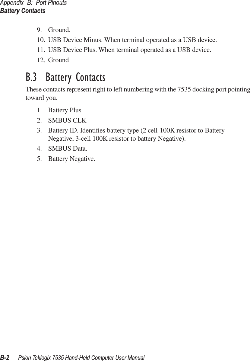 Appendix B: Port PinoutsBattery ContactsB-2 Psion Teklogix 7535 Hand-Held Computer User Manual9. Ground.10. USB Device Minus. When terminal operated as a USB device.11. USB Device Plus. When terminal operated as a USB device.12. GroundB.3  Battery ContactsThese contacts represent right to left numbering with the 7535 docking port pointing toward you.1. Battery Plus2. SMBUS CLK3. Battery ID. Identiﬁes battery type (2 cell-100K resistor to Battery Negative, 3-cell 100K resistor to battery Negative).4. SMBUS Data.5. Battery Negative.