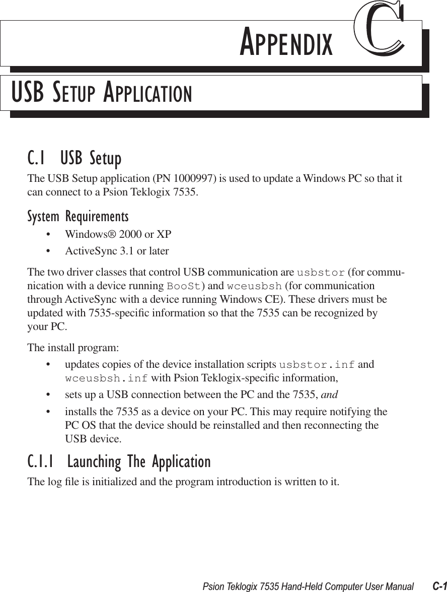 Psion Teklogix 7535 Hand-Held Computer User Manual C-1APPENDIX CCUSB SETUP APPLICATIONC.1  USB SetupThe USB Setup application (PN 1000997) is used to update a Windows PC so that it can connect to a Psion Teklogix 7535.System Requirements•Windows® 2000 or XP•ActiveSync 3.1 or laterThe two driver classes that control USB communication are usbstor (for commu-nication with a device running BooSt) and wceusbsh (for communication through ActiveSync with a device running Windows CE). These drivers must be updated with 7535-speciﬁc information so that the 7535 can be recognized by your PC. The install program:•updates copies of the device installation scripts usbstor.inf and wceusbsh.inf with Psion Teklogix-speciﬁc information,•sets up a USB connection between the PC and the 7535, and •installs the 7535 as a device on your PC. This may require notifying the PC OS that the device should be reinstalled and then reconnecting the USB device.C.1.1  Launching The ApplicationThe log ﬁle is initialized and the program introduction is written to it.