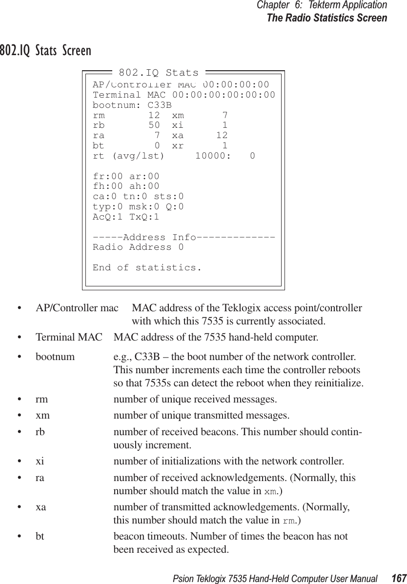 Psion Teklogix 7535 Hand-Held Computer User Manual 167Chapter 6: Tekterm ApplicationThe Radio Statistics Screen802.IQ Stats Screen• AP/Controller mac MAC address of the Teklogix access point/controller with which this 7535 is currently associated.• Terminal MAC MAC address of the 7535 hand-held computer.• bootnum e.g., C33B – the boot number of the network controller. This number increments each time the controller reboots so that 7535s can detect the reboot when they reinitialize.• rm number of unique received messages.• xm number of unique transmitted messages.• rb number of received beacons. This number should contin-uously increment.• xi number of initializations with the network controller.• ra number of received acknowledgements. (Normally, this number should match the value in xm.)• xa number of transmitted acknowledgements. (Normally, this number should match the value in rm.)• bt beacon timeouts. Number of times the beacon has not been received as expected.AP/Controller MAC 00:00:00:00Terminal MAC 00:00:00:00:00:00bootnum: C33Brm 12 xm 7rb 50 xi 1ra 7 xa 12bt 0 xr 1rt (avg/lst)  10000: 0fr:00 ar:00fh:00 ah:00ca:0 tn:0 sts:0typ:0 msk:0 Q:0AcQ:1 TxQ:1-----Address Info-------------Radio Address 0End of statistics.802.IQ Stats