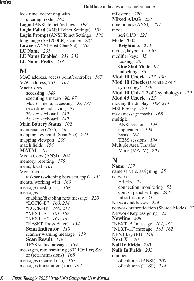 IndexXPsion Teklogix 7535 Hand-Held Computer User ManualBoldface indicates a parameter name.lock time, decreasing withqueuing mode  162Login (ANSI Telnet Settings)  198Login Failed (ANSI Telnet Settings)  198Login Prompt (ANSI Telnet Settings)  198long range (SE1200LR) scanner  281Lower  (ANSI Host Char Set)  210LU Name  231LU Name Enabled  231, 233LU Name Preﬁx 233MMAC address, access point/controller  167MAC address, 7535  167Macro keysaccessing  149executing a macro  96, 97Macros menu, accessing  95, 181recording and saving  9536-key keyboard  14958-key keyboard  149Main Battery Status  102maintenance (7535)  56mapping keyboard (Scan-See)  244mapping viewport  239match ﬁelds  154MATM  205Media Copy (ANSI)  204memory, resetting  175menu, local  161Menu modetaskbar (switching between apps)  152menus, working with  169message mask (msk)  168messagesenabling/disabling next message  220“LOCK–B” 160, 214“LOCK–H” 160, 214“NEXT–B” 161, 162“NEXT–H” 161, 162“RESET: Press Enter” 154Scan Indicator  119scanner warning message  119Scan Result  118TESS status message  159messages, retransmitting (802.IQv1 xr) See xr (retransmissions)  168messages received (rm)  167messages transmitted (xm)  167milestone  220Mixed AIAG  224mnemonics (ANSI)  209modeserial I/O  221Model 7000Brightness  242modes, keyboard  150modiﬁer keys  35locking  36One Shot Mode  94unlocking  36Mod 10 Check  123, 130Mod 10 Check (Discrete 2 of 5 symbology)  129Mod 10 Chk (I 2 of 5 symbology)  129Mod 43 Check  123moving the display  188, 214MSI Plessey  129msk (message mask)  168multipleANSI sessions  194applications  194hosts  161TESS sessions  194Multiple Area TransferMode (MATM)  205NName  137name servers, assigning  25networkAd Hoc  21connection, monitoring  55control panel settings  244infrastructure  21Network addresses  244network authentication (Shared Mode)  22Network Key, assigning  22Newline  208“NEXT–B” message  161, 162“NEXT–H” message  161, 162NEXT key (F1)  148Next X  220Null In Fields  230Nulls In Fields  233numberof columns (ANSI)  200of columns (TESS)  214