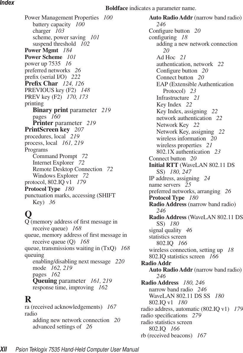 IndexXII Psion Teklogix 7535 Hand-Held Computer User ManualBoldface indicates a parameter name.Power Management Properties  100battery capacity  100charger  103scheme, power saving  101suspend threshold  102Power Mgmt  184Power Scheme  101power up 7535  16preferred networks  26preﬁx (serial I/O)  222Preﬁx Char  124, 126PREVIOUS key (F2)  148PREV key (F2)  170, 173printingBinary print parameter  219pages  160Printer parameter  219PrintScreen key  207procedures, local  219process, local  161, 219ProgramsCommand Prompt  72Internet Explorer  72Remote Desktop Connection  72Windows Explorer  72protocol, 802.IQ v1  179Protocol Type  180punctuation marks, accessing (SHIFT Key)  36QQ (memory address of ﬁrst message in receive queue)  168queue, memory address of ﬁrst message in receive queue (Q)  168queue, transmissions waiting in (TxQ)  168queuingenabling/disabling next message  220mode  162, 219pages  162Queuing parameter  161, 219response time, improving  162Rra (received acknowledgements)  167radioadding new network connection  20advanced settings of  26Auto Radio Addr (narrow band radio)  246Conﬁgure button  20conﬁguring  18adding a new network connection  20Ad Hoc  21authentication, network  22Conﬁgure button  20Connect button  20EAP (Extensible Authentication Protocol)  23Infrastructure  21Key Index  22Key Index, assigning  22network authentication  22Network Key  22Network Key, assigning  22wireless information  20wireless properties  21802.1X authentication  23Connect button  20Initial RTT (WaveLAN 802.11 DS SS)  180, 247IP address, assigning  24name servers  25preferred networks, arranging  26Protocol Type  180Radio Address (narrow band radio)  246Radio Address (WaveLAN 802.11 DS SS)  180signal quality  46statistics screen802.IQ  166wireless connection, setting up  18802.IQ statistics screen  166Radio AddrAuto Radio Addr (narrow band radio)  246Radio Address  180, 246narrow band radio  246WaveLAN 802.11 DS SS  180802.IQ v1  180radio address, automatic (802.IQ v1)  179radio speciﬁcations  279radio statistics screen802.IQ  166rb (received beacons)  167