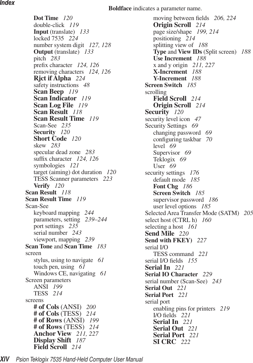 IndexXIV Psion Teklogix 7535 Hand-Held Computer User ManualBoldface indicates a parameter name.Dot Time  120double-click  119Input (translate)  133locked 7535  224number system digit  127, 128Output (translate)  133pitch  283preﬁx character  124, 126removing characters  124, 126Rjct if Alpha  224safety instructions  48Scan Beep  119Scan Indicator  119Scan Log File  119Scan Result  118Scan Result Time  119Scan-See  235Security  120Short Code  120skew  283specular dead zone  283sufﬁx character  124, 126symbologies  121target (aiming) dot duration  120TESS Scanner parameters  223Verify  120Scan Result  118Scan Result Time  119Scan-Seekeyboard mapping  244parameters, setting  239–244port settings  235serial number  243viewport, mapping  239Scan Tone and Scan Time  183screenstylus, using to navigate  61touch pen, using  61Windows CE, navigating  61Screen parametersANSI  199TESS  214screens# of Cols (ANSI)  200# of Cols (TESS)  214# of Rows (ANSI)  199# of Rows (TESS)  214Anchor View  211, 227Display Shift  187Field Scroll  214moving between ﬁelds  206, 224Origin Scroll  214page size/shape  199, 214positioning  214splitting view of  188Type and View IDs (Split screen)  188Use Increment  188x and y origin  211, 227X-Increment  188Y-Increment  188Screen Switch  185scrollingField Scroll  214Origin Scroll  214Security  120security level icon  47Security Settings  69changing password  69conﬁguring taskbar  70level  69Supervisor  69Teklogix  69User  69security settings  176default mode  185Font Chg  186Screen Switch  185supervisor password  186user level options  185Selected Area Transfer Mode (SATM)  205select host (CTRL h)  160selecting a host  161Send Mile  220Send with FKEY)  227serial I/OTESS command  221serial I/O ﬁelds  155Serial In  221Serial IO Character  229serial number (Scan-See)  243Serial Out  221Serial Port  221serial portenabling pins for printers  219I/O ﬁelds  221Serial In  221Serial Out  221Serial Port  221SI CRC  222