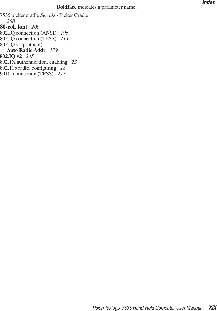 Psion Teklogix 7535 Hand-Held Computer User Manual XIXIndexBoldface indicates a parameter name.7535 picker cradle See also Picker Cradle  26880-col. font  200802.IQ connection (ANSI)  196802.IQ connection (TESS)  213802.IQ v1(protocol)Auto Radio Addr  179802.IQ v2  245802.1X authentication, enabling  23802.11b radio, conﬁguring  189010t connection (TESS)  213