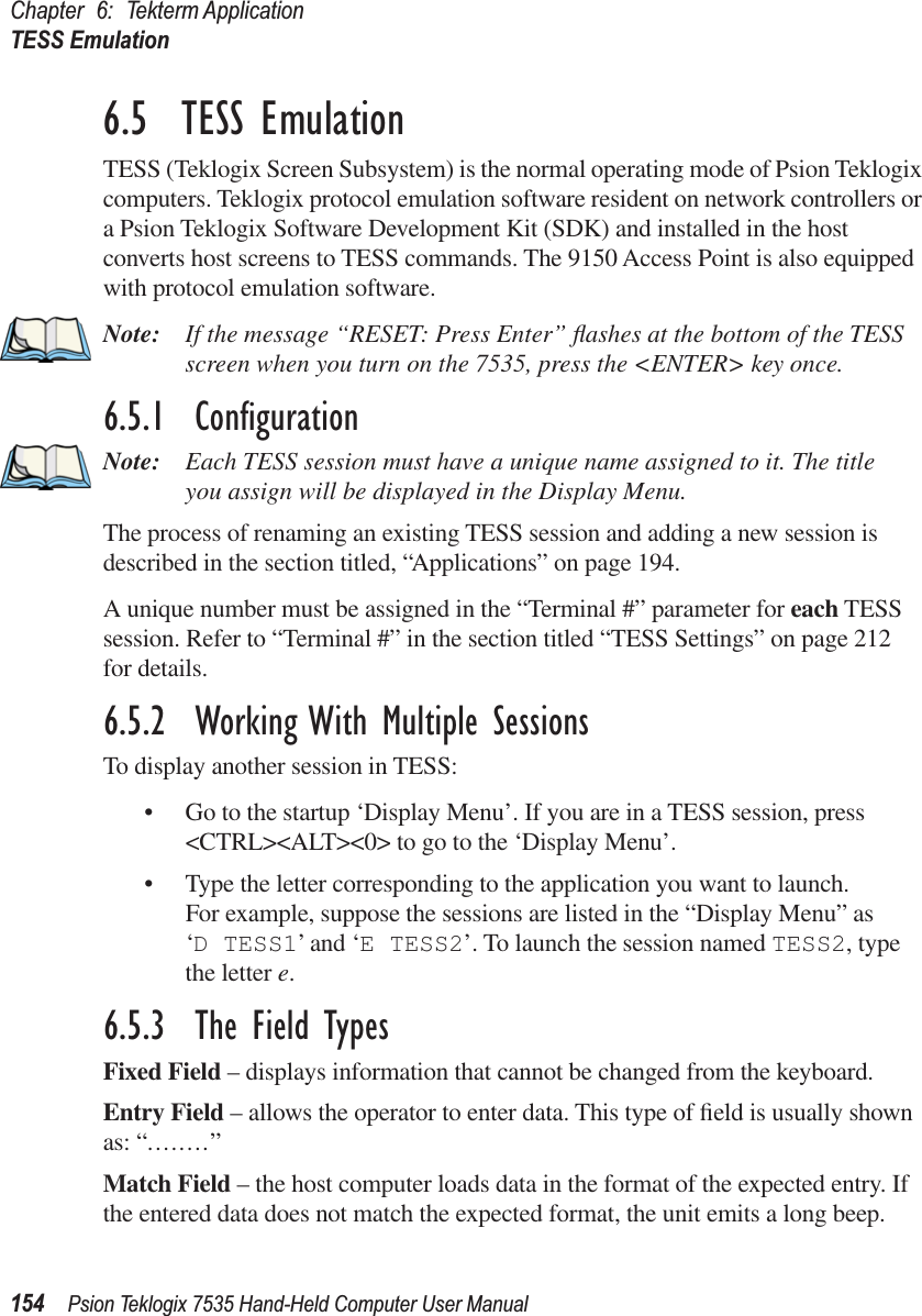 Chapter 6: Tekterm ApplicationTESS Emulation154 Psion Teklogix 7535 Hand-Held Computer User Manual6.5  TESS EmulationTESS (Teklogix Screen Subsystem) is the normal operating mode of Psion Teklogix computers. Teklogix protocol emulation software resident on network controllers or a Psion Teklogix Software Development Kit (SDK) and installed in the host converts host screens to TESS commands. The 9150 Access Point is also equipped with protocol emulation software.Note: If the message “RESET: Press Enter” ﬂashes at the bottom of the TESS screen when you turn on the 7535, press the &lt;ENTER&gt; key once.6.5.1  ConﬁgurationNote: Each TESS session must have a unique name assigned to it. The title you assign will be displayed in the Display Menu. The process of renaming an existing TESS session and adding a new session is described in the section titled, “Applications” on page 194.A unique number must be assigned in the “Terminal #” parameter for each TESS session. Refer to “Terminal #” in the section titled “TESS Settings” on page 212 for details.6.5.2  Working With Multiple SessionsTo display another session in TESS:• Go to the startup ‘Display Menu’. If you are in a TESS session, press &lt;CTRL&gt;&lt;ALT&gt;&lt;0&gt; to go to the ‘Display Menu’.• Type the letter corresponding to the application you want to launch.For example, suppose the sessions are listed in the “Display Menu” as ‘D TESS1’ and ‘E TESS2’. To launch the session named TESS2, type the letter e.6.5.3  The Field TypesFixed Field – displays information that cannot be changed from the keyboard.Entry Field – allows the operator to enter data. This type of ﬁeld is usually shown as: “........”Match Field – the host computer loads data in the format of the expected entry. If the entered data does not match the expected format, the unit emits a long beep.